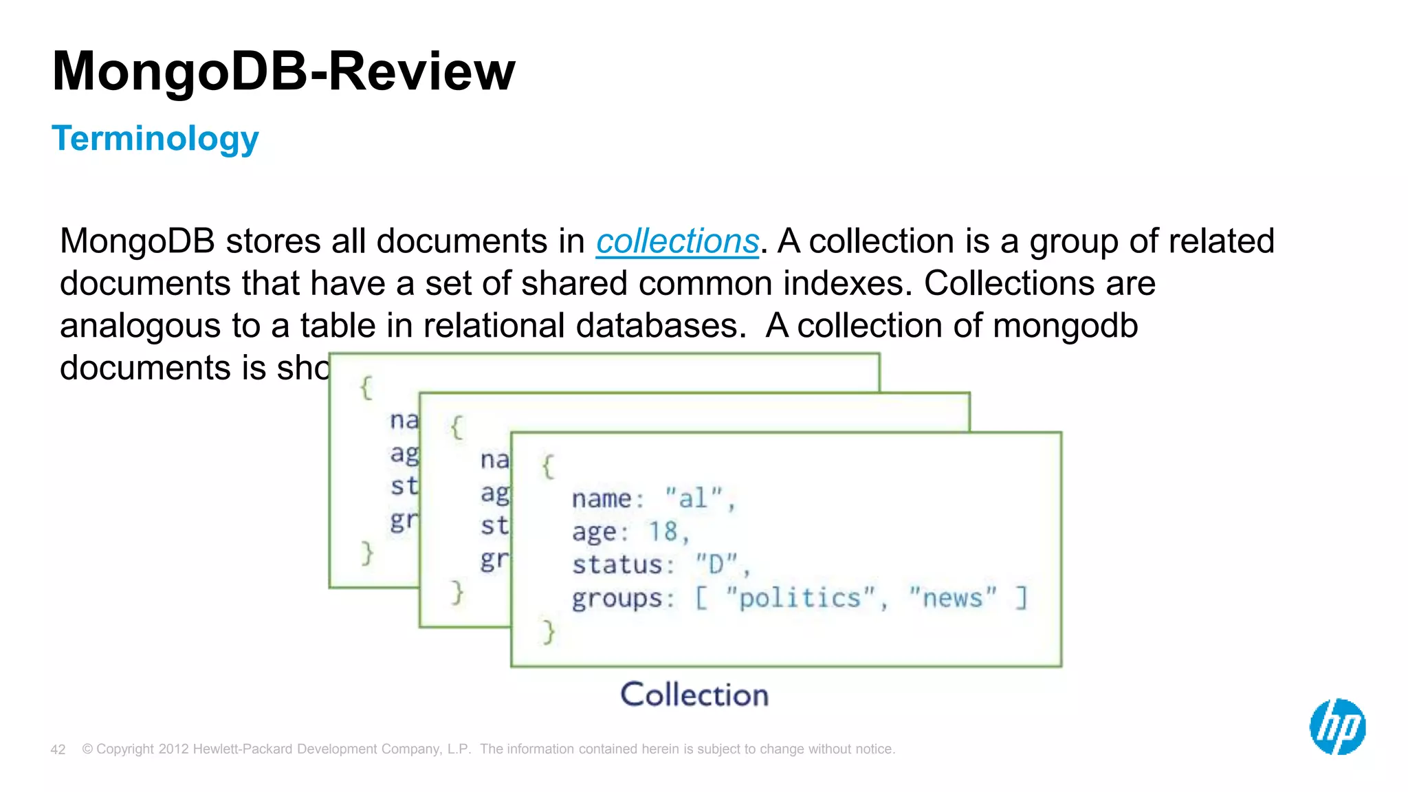 © Copyright 2012 Hewlett-Packard Development Company, L.P. The information contained herein is subject to change without notice. 42 Terminology MongoDB-Review MongoDB stores all documents in collections. A collection is a group of related documents that have a set of shared common indexes. Collections are analogous to a table in relational databases. A collection of mongodb documents is shown below: 
