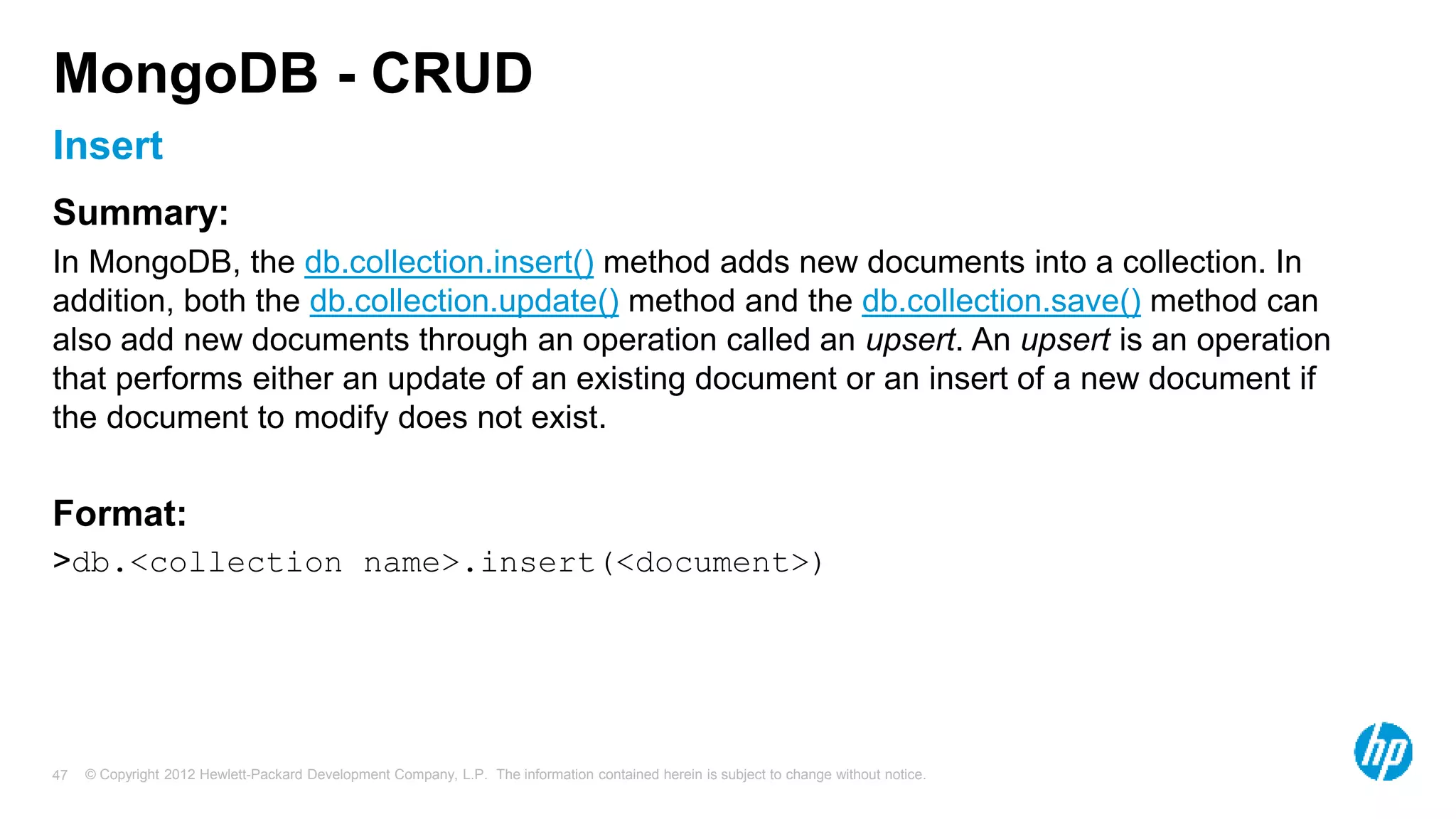© Copyright 2012 Hewlett-Packard Development Company, L.P. The information contained herein is subject to change without notice. 47 Insert MongoDB - CRUD Summary: In MongoDB, the db.collection.insert() method adds new documents into a collection. In addition, both the db.collection.update() method and the db.collection.save() method can also add new documents through an operation called an upsert. An upsert is an operation that performs either an update of an existing document or an insert of a new document if the document to modify does not exist. Format: >db.<collection name>.insert(<document>) 