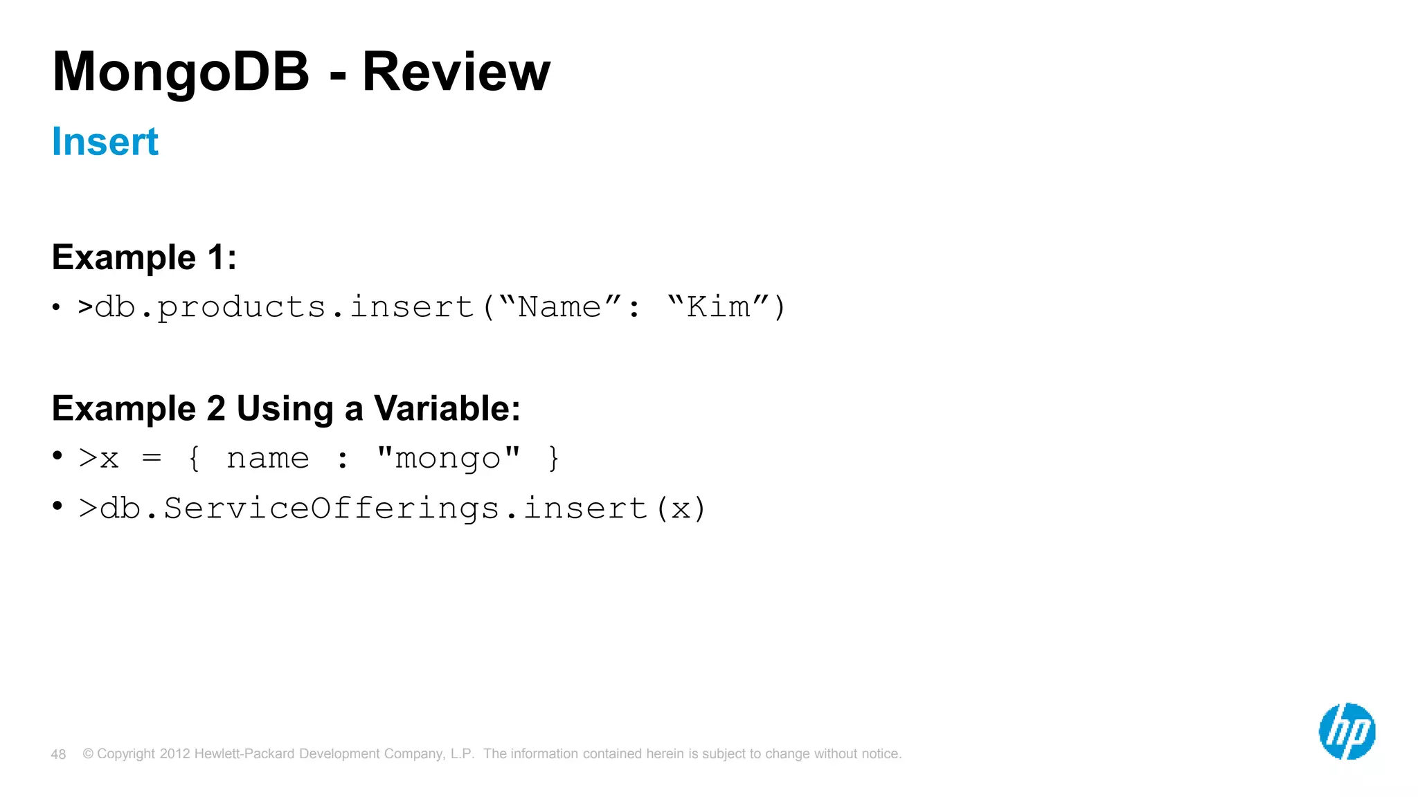 © Copyright 2012 Hewlett-Packard Development Company, L.P. The information contained herein is subject to change without notice. 48 Insert MongoDB - Review Example 1: • >db.products.insert(“Name”: “Kim”) Example 2 Using a Variable: • >x = { name : "mongo" } • >db.ServiceOfferings.insert(x) 