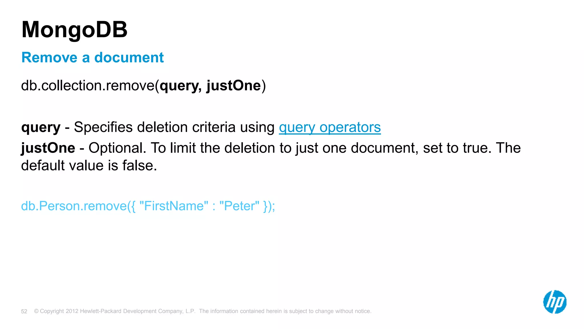 © Copyright 2012 Hewlett-Packard Development Company, L.P. The information contained herein is subject to change without notice. 52 Remove a document MongoDB db.collection.remove(query, justOne) query - Specifies deletion criteria using query operators justOne - Optional. To limit the deletion to just one document, set to true. The default value is false. db.Person.remove({ "FirstName" : "Peter" }); 