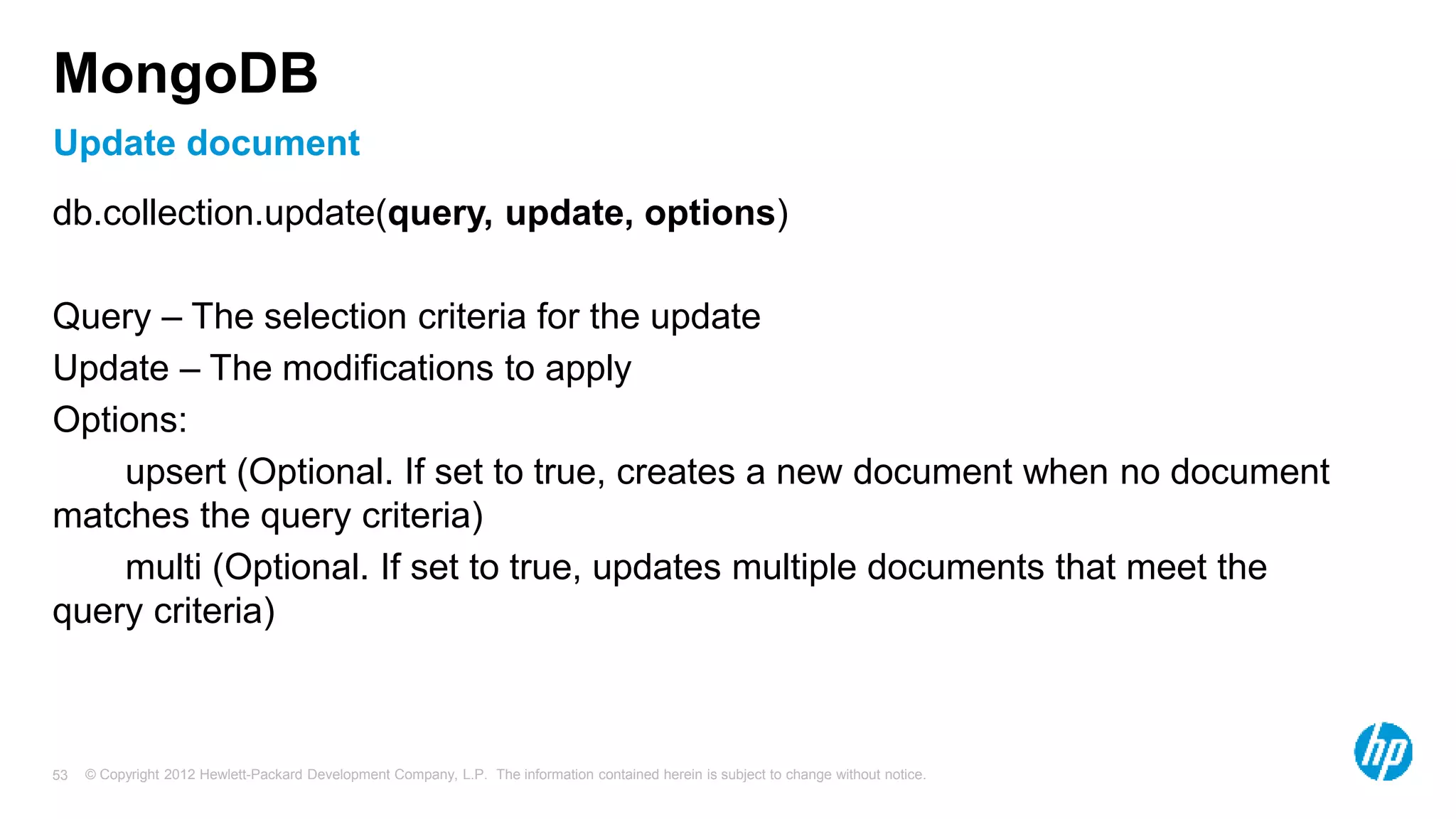 © Copyright 2012 Hewlett-Packard Development Company, L.P. The information contained herein is subject to change without notice. 53 Update document MongoDB db.collection.update(query, update, options) Query – The selection criteria for the update Update – The modifications to apply Options: upsert (Optional. If set to true, creates a new document when no document matches the query criteria) multi (Optional. If set to true, updates multiple documents that meet the query criteria) 