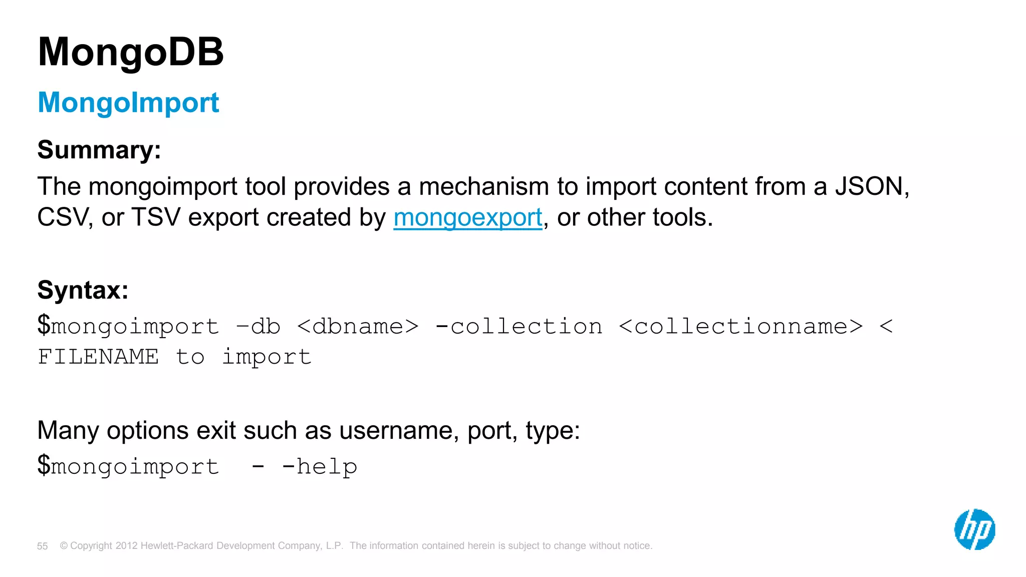 © Copyright 2012 Hewlett-Packard Development Company, L.P. The information contained herein is subject to change without notice. 55 MongoImport MongoDB Summary: The mongoimport tool provides a mechanism to import content from a JSON, CSV, or TSV export created by mongoexport, or other tools. Syntax: $mongoimport –db <dbname> -collection <collectionname> < FILENAME to import Many options exit such as username, port, type: $mongoimport - -help 