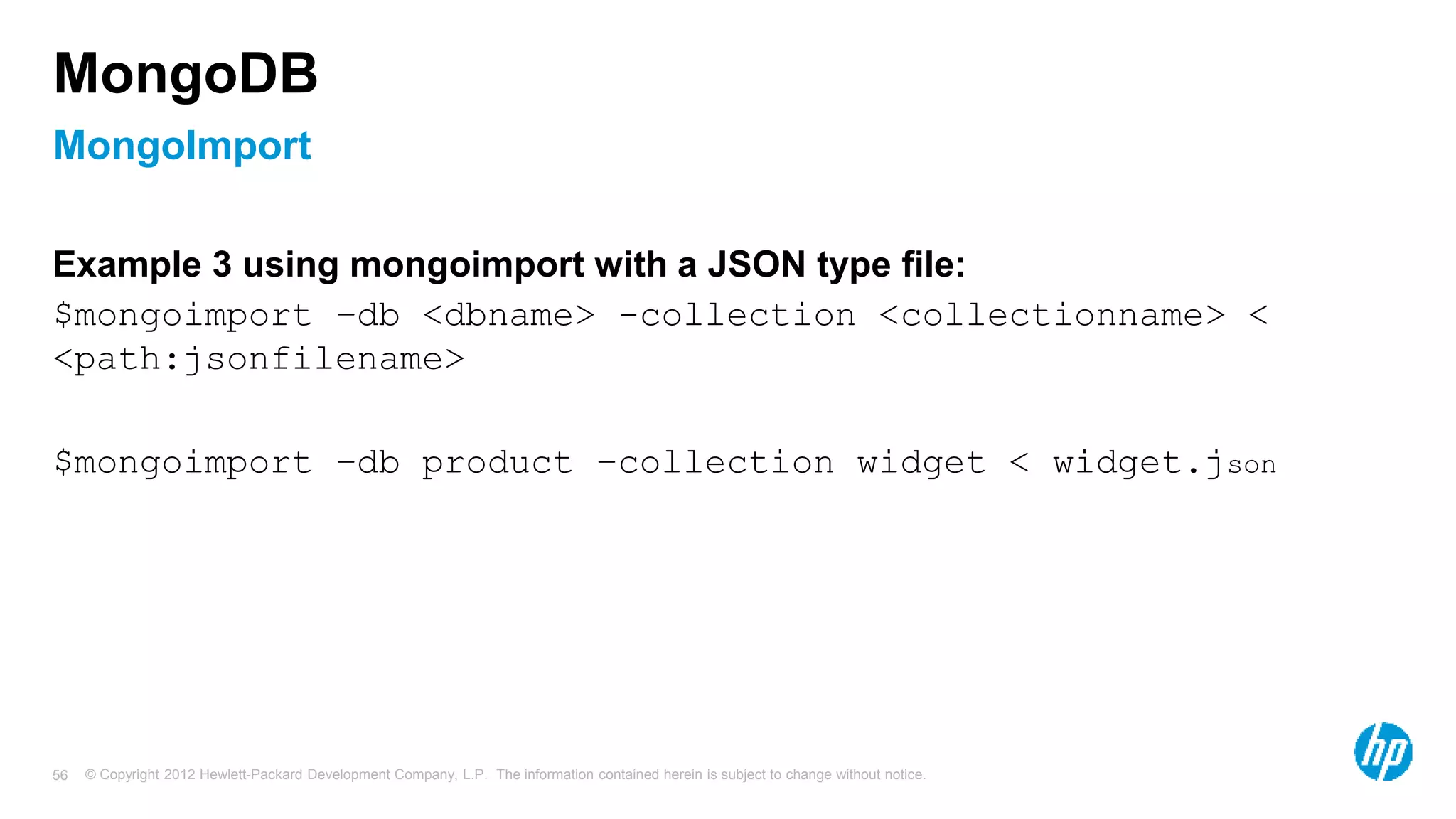 © Copyright 2012 Hewlett-Packard Development Company, L.P. The information contained herein is subject to change without notice. 56 MongoImport MongoDB Example 3 using mongoimport with a JSON type file: $mongoimport –db <dbname> -collection <collectionname> < <path:jsonfilename> $mongoimport –db product –collection widget < widget.json 
