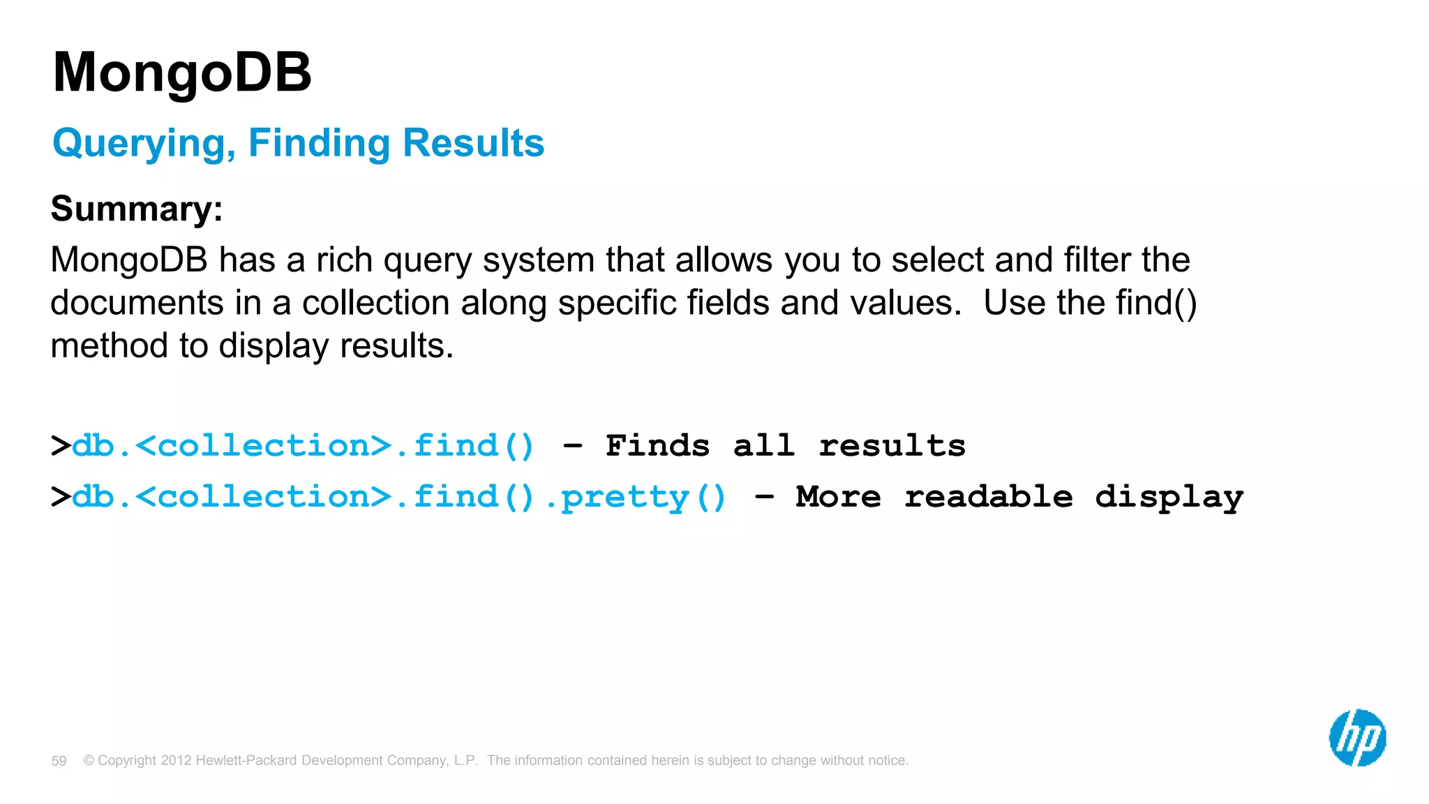 © Copyright 2012 Hewlett-Packard Development Company, L.P. The information contained herein is subject to change without notice. 59 Querying, Finding Results MongoDB Summary: MongoDB has a rich query system that allows you to select and filter the documents in a collection along specific fields and values. Use the find() method to display results. >db.<collection>.find() – Finds all results >db.<collection>.find().pretty() – More readable display 