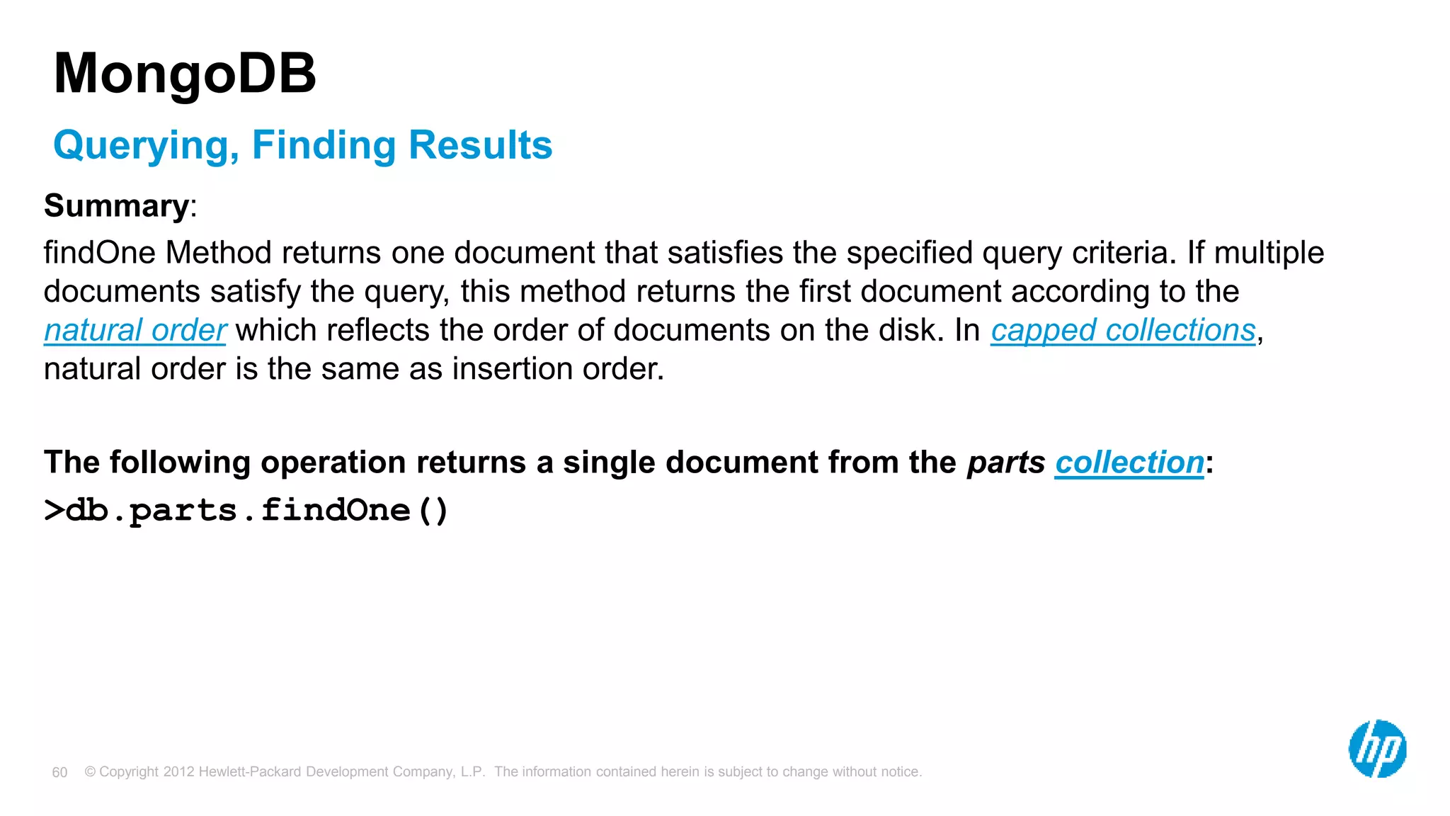 © Copyright 2012 Hewlett-Packard Development Company, L.P. The information contained herein is subject to change without notice. 60 Querying, Finding Results MongoDB Summary: findOne Method returns one document that satisfies the specified query criteria. If multiple documents satisfy the query, this method returns the first document according to the natural order which reflects the order of documents on the disk. In capped collections, natural order is the same as insertion order. The following operation returns a single document from the parts collection: >db.parts.findOne() 