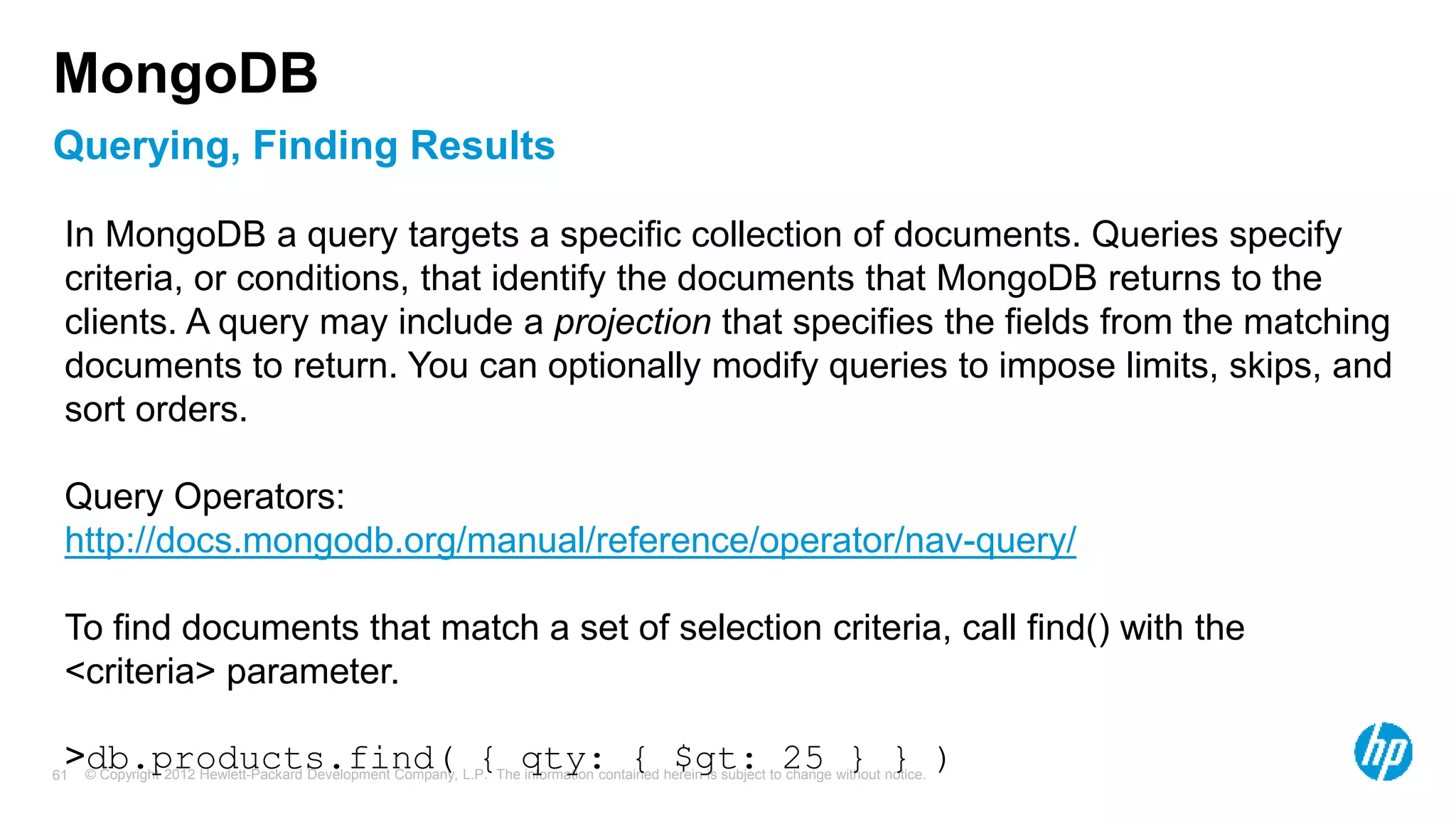 © Copyright 2012 Hewlett-Packard Development Company, L.P. The information contained herein is subject to change without notice. 61 Querying, Finding Results MongoDB In MongoDB a query targets a specific collection of documents. Queries specify criteria, or conditions, that identify the documents that MongoDB returns to the clients. A query may include a projection that specifies the fields from the matching documents to return. You can optionally modify queries to impose limits, skips, and sort orders. Query Operators: http://docs.mongodb.org/manual/reference/operator/nav-query/ To find documents that match a set of selection criteria, call find() with the <criteria> parameter. >db.products.find( { qty: { $gt: 25 } } ) 