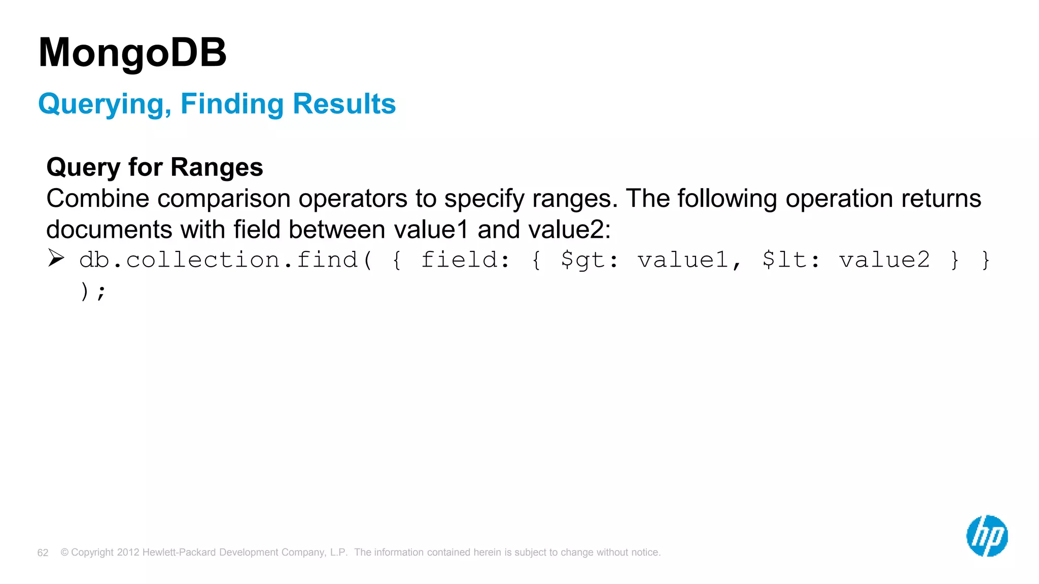 © Copyright 2012 Hewlett-Packard Development Company, L.P. The information contained herein is subject to change without notice. 62 Querying, Finding Results MongoDB Query for Ranges Combine comparison operators to specify ranges. The following operation returns documents with field between value1 and value2:  db.collection.find( { field: { $gt: value1, $lt: value2 } } ); 