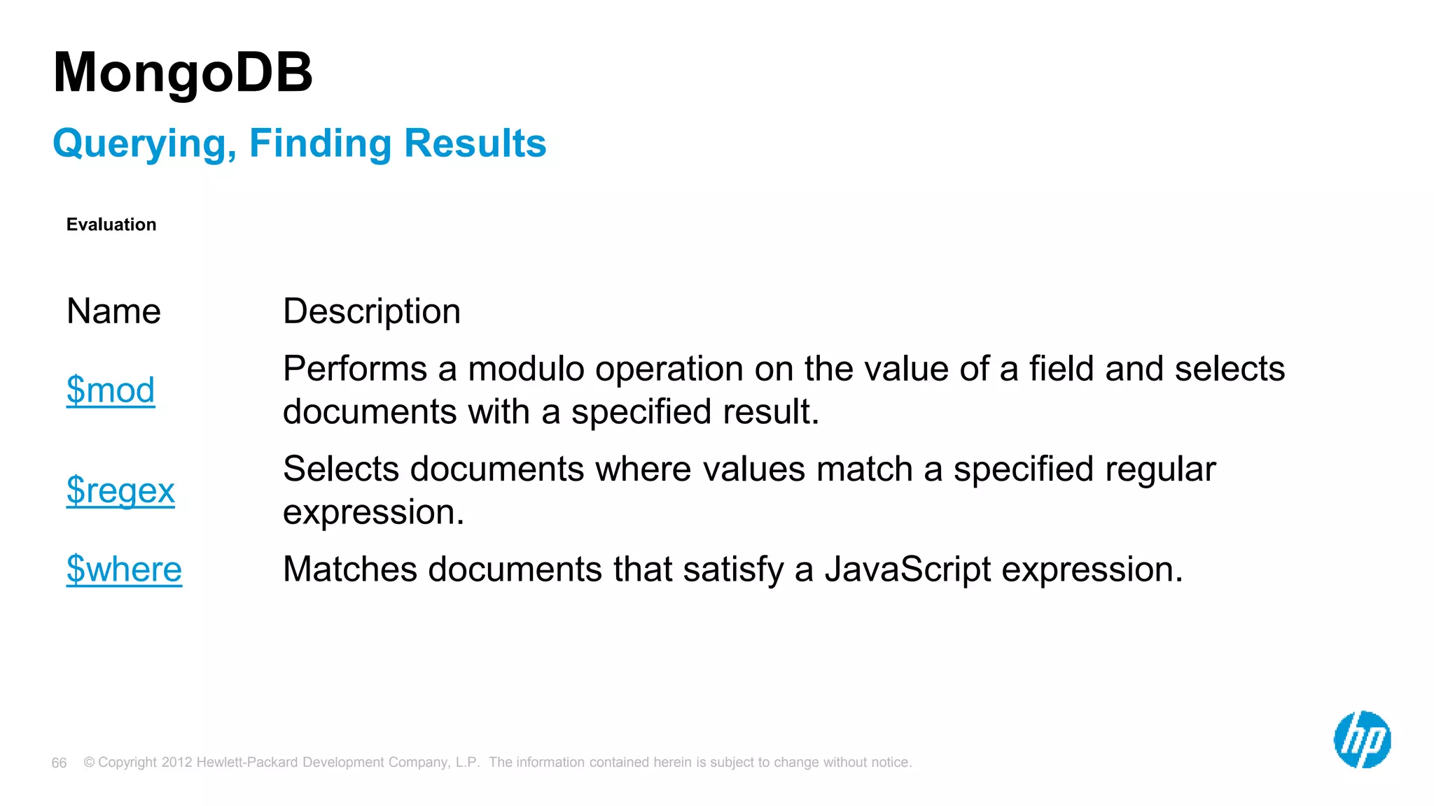 © Copyright 2012 Hewlett-Packard Development Company, L.P. The information contained herein is subject to change without notice. 66 Querying, Finding Results MongoDB Name Description $mod Performs a modulo operation on the value of a field and selects documents with a specified result. $regex Selects documents where values match a specified regular expression. $where Matches documents that satisfy a JavaScript expression. Evaluation 