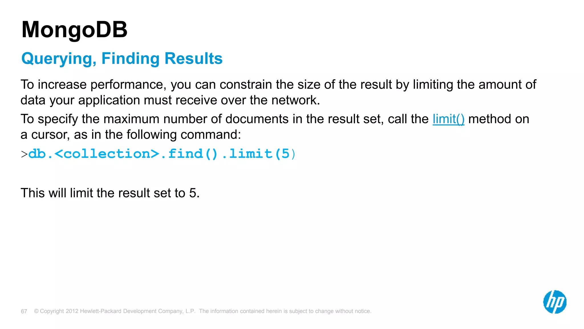© Copyright 2012 Hewlett-Packard Development Company, L.P. The information contained herein is subject to change without notice. 67 Querying, Finding Results MongoDB To increase performance, you can constrain the size of the result by limiting the amount of data your application must receive over the network. To specify the maximum number of documents in the result set, call the limit() method on a cursor, as in the following command: >db.<collection>.find().limit(5) This will limit the result set to 5. 