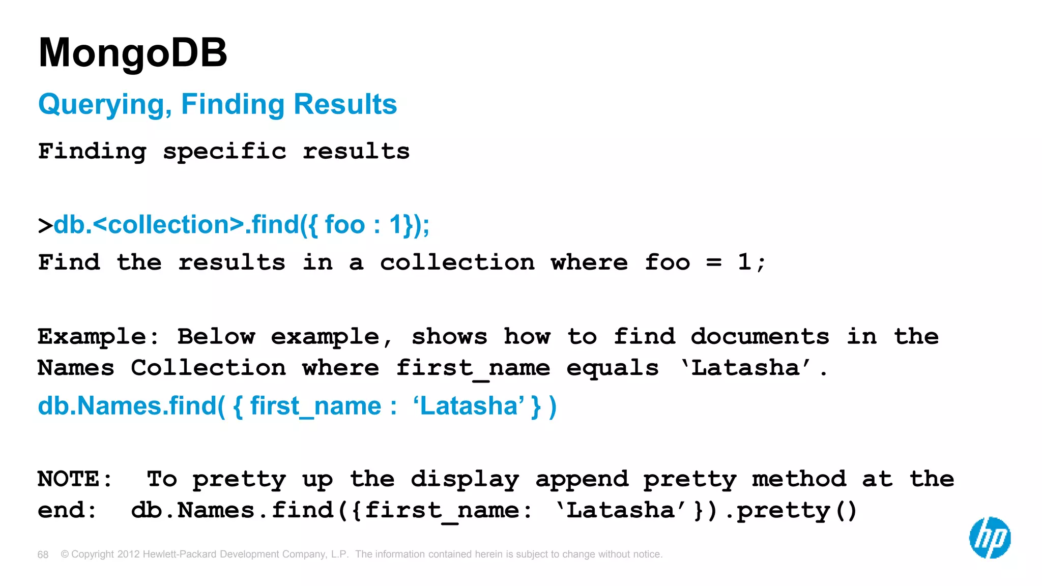 © Copyright 2012 Hewlett-Packard Development Company, L.P. The information contained herein is subject to change without notice. 68 Querying, Finding Results MongoDB Finding specific results >db.<collection>.find({ foo : 1}); Find the results in a collection where foo = 1; Example: Below example, shows how to find documents in the Names Collection where first_name equals ‘Latasha’. db.Names.find( { first_name : ‘Latasha’ } ) NOTE: To pretty up the display append pretty method at the end: db.Names.find({first_name: ‘Latasha’}).pretty() 