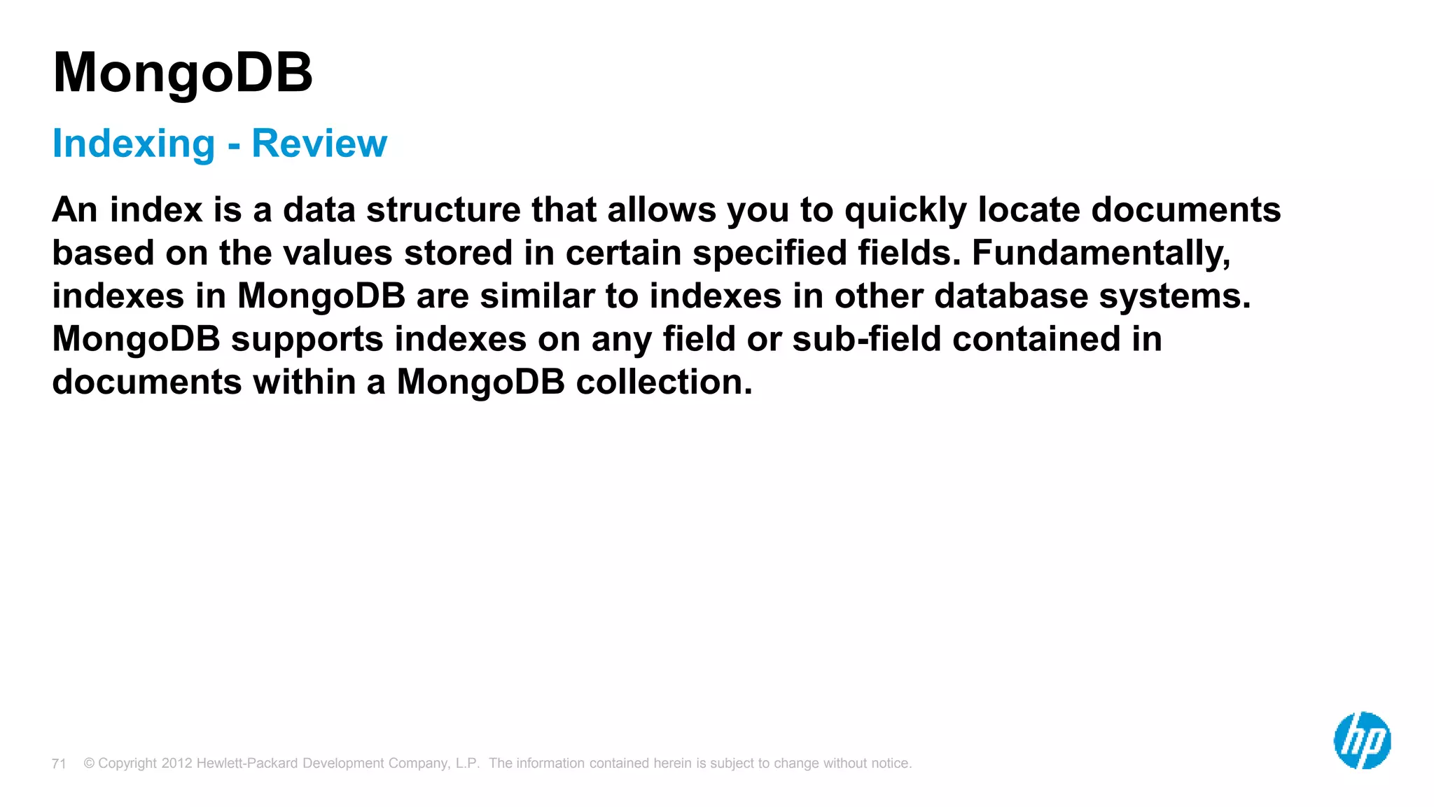 © Copyright 2012 Hewlett-Packard Development Company, L.P. The information contained herein is subject to change without notice. 71 Indexing - Review MongoDB An index is a data structure that allows you to quickly locate documents based on the values stored in certain specified fields. Fundamentally, indexes in MongoDB are similar to indexes in other database systems. MongoDB supports indexes on any field or sub-field contained in documents within a MongoDB collection. 