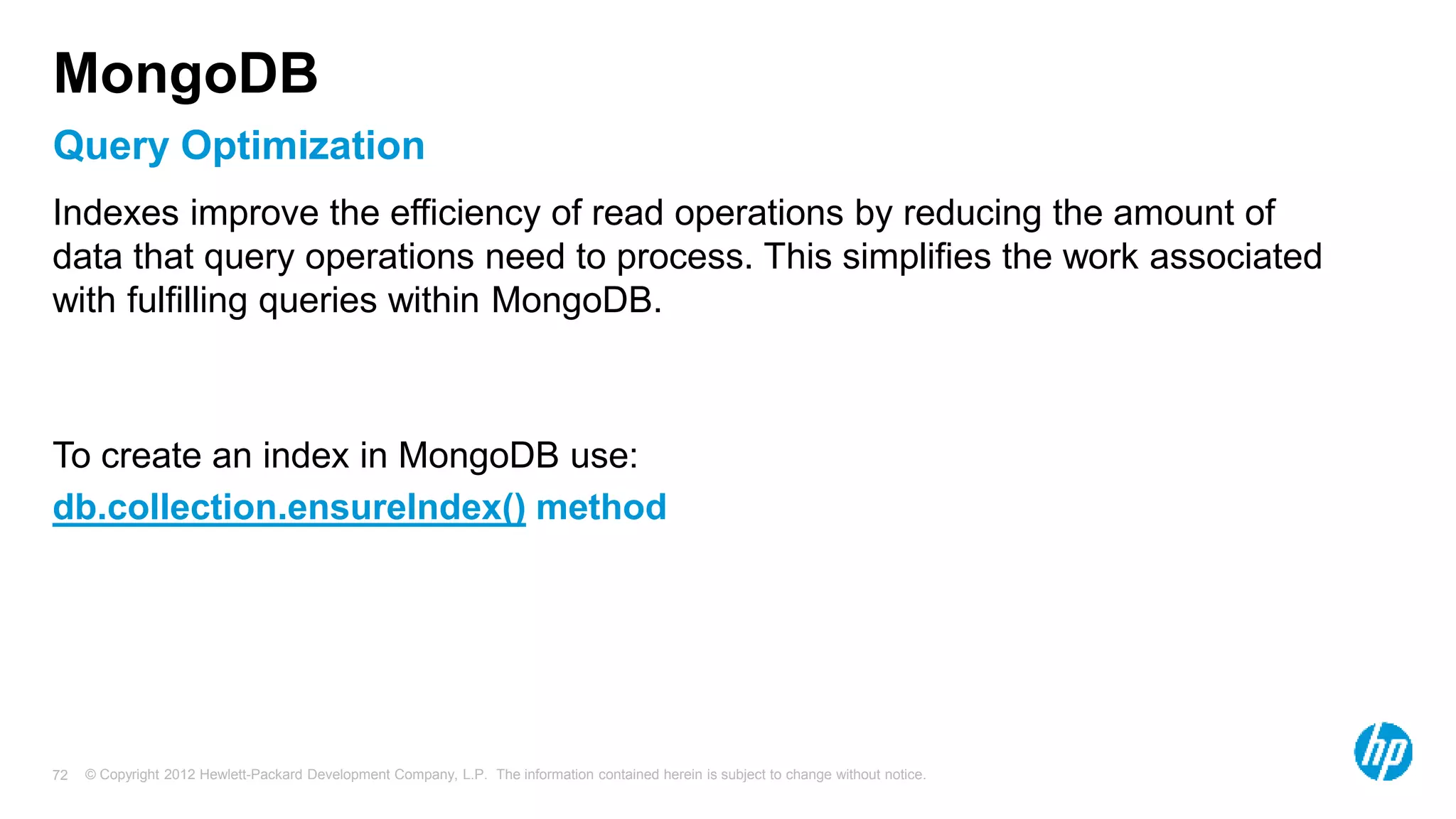 © Copyright 2012 Hewlett-Packard Development Company, L.P. The information contained herein is subject to change without notice. 72 Query Optimization MongoDB Indexes improve the efficiency of read operations by reducing the amount of data that query operations need to process. This simplifies the work associated with fulfilling queries within MongoDB. To create an index in MongoDB use: db.collection.ensureIndex() method 