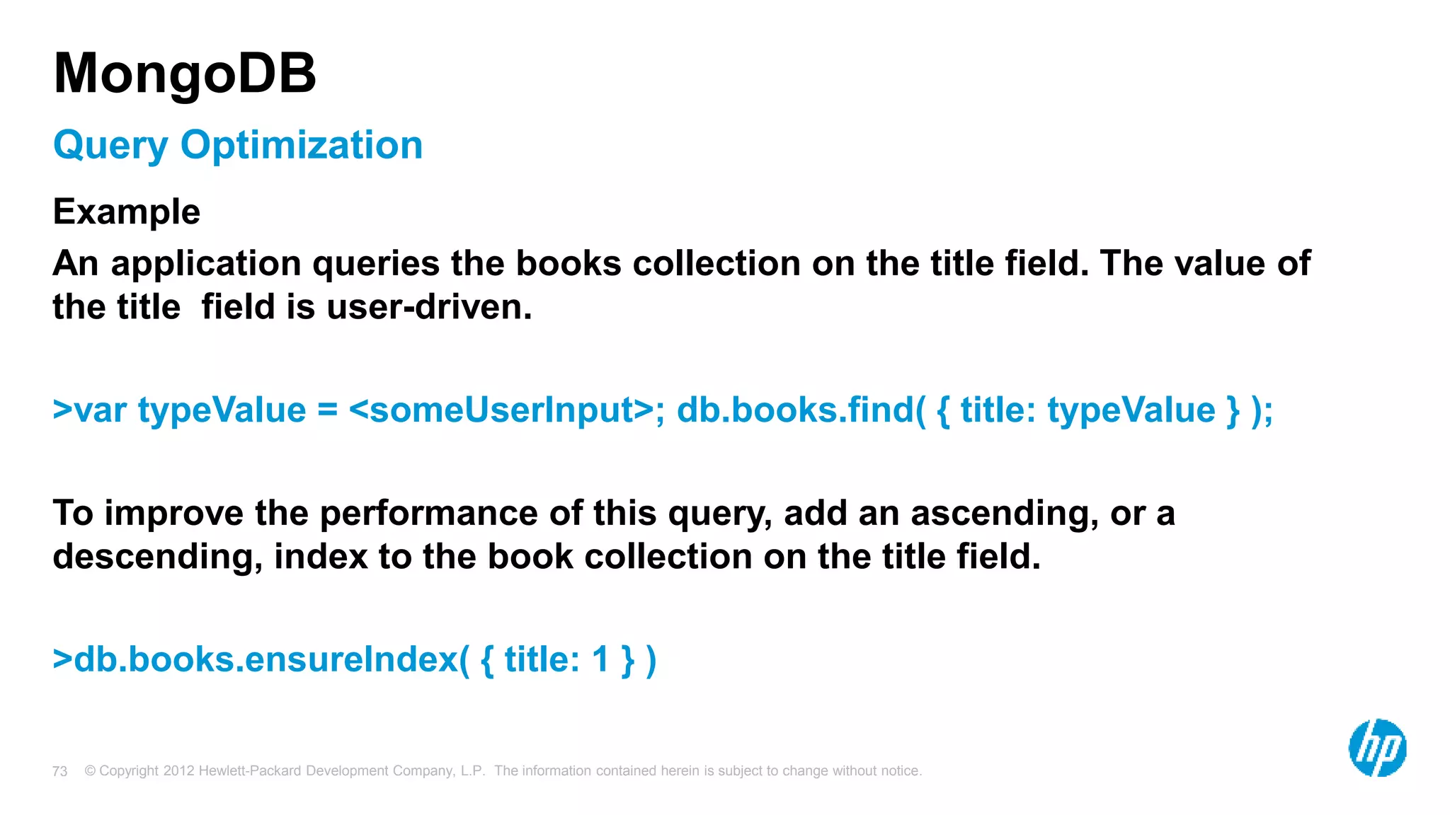 © Copyright 2012 Hewlett-Packard Development Company, L.P. The information contained herein is subject to change without notice. 73 Query Optimization MongoDB Example An application queries the books collection on the title field. The value of the title field is user-driven. >var typeValue = <someUserInput>; db.books.find( { title: typeValue } ); To improve the performance of this query, add an ascending, or a descending, index to the book collection on the title field. >db.books.ensureIndex( { title: 1 } ) 