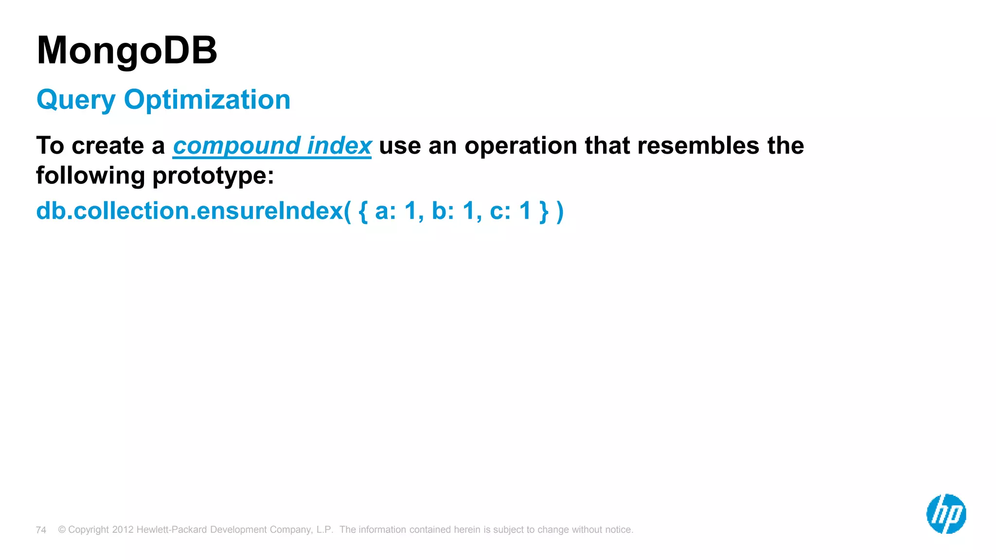 © Copyright 2012 Hewlett-Packard Development Company, L.P. The information contained herein is subject to change without notice. 74 Query Optimization MongoDB To create a compound index use an operation that resembles the following prototype: db.collection.ensureIndex( { a: 1, b: 1, c: 1 } ) 