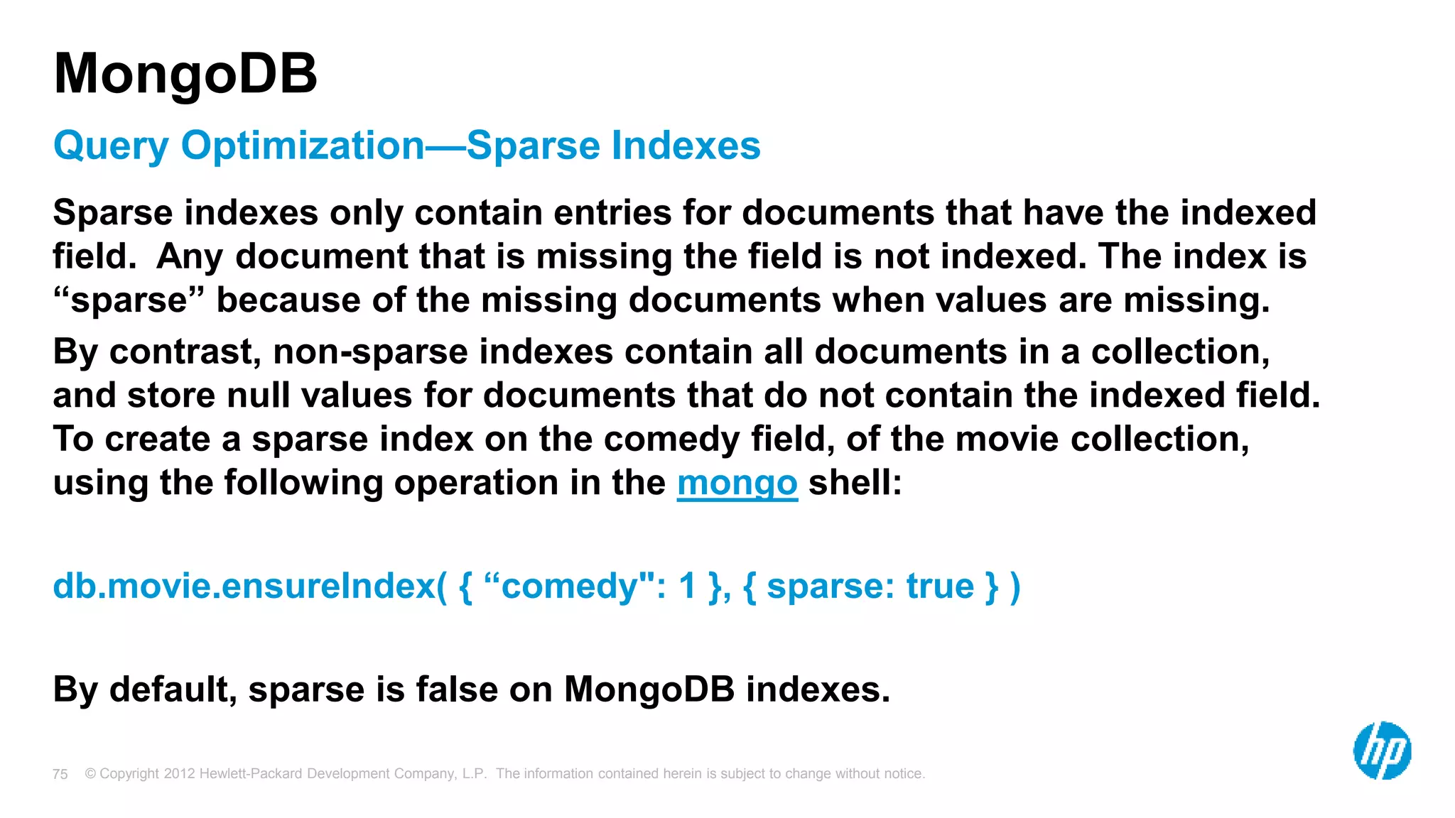 © Copyright 2012 Hewlett-Packard Development Company, L.P. The information contained herein is subject to change without notice. 75 Query Optimization—Sparse Indexes MongoDB Sparse indexes only contain entries for documents that have the indexed field. Any document that is missing the field is not indexed. The index is “sparse” because of the missing documents when values are missing. By contrast, non-sparse indexes contain all documents in a collection, and store null values for documents that do not contain the indexed field. To create a sparse index on the comedy field, of the movie collection, using the following operation in the mongo shell: db.movie.ensureIndex( { “comedy": 1 }, { sparse: true } ) By default, sparse is false on MongoDB indexes. 