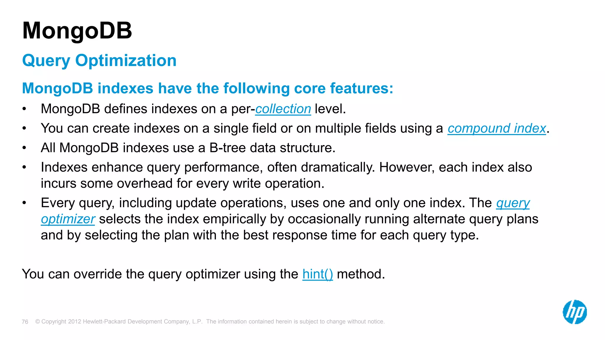 © Copyright 2012 Hewlett-Packard Development Company, L.P. The information contained herein is subject to change without notice. 76 Query Optimization MongoDB MongoDB indexes have the following core features: • MongoDB defines indexes on a per-collection level. • You can create indexes on a single field or on multiple fields using a compound index. • All MongoDB indexes use a B-tree data structure. • Indexes enhance query performance, often dramatically. However, each index also incurs some overhead for every write operation. • Every query, including update operations, uses one and only one index. The query optimizer selects the index empirically by occasionally running alternate query plans and by selecting the plan with the best response time for each query type. You can override the query optimizer using the hint() method. 