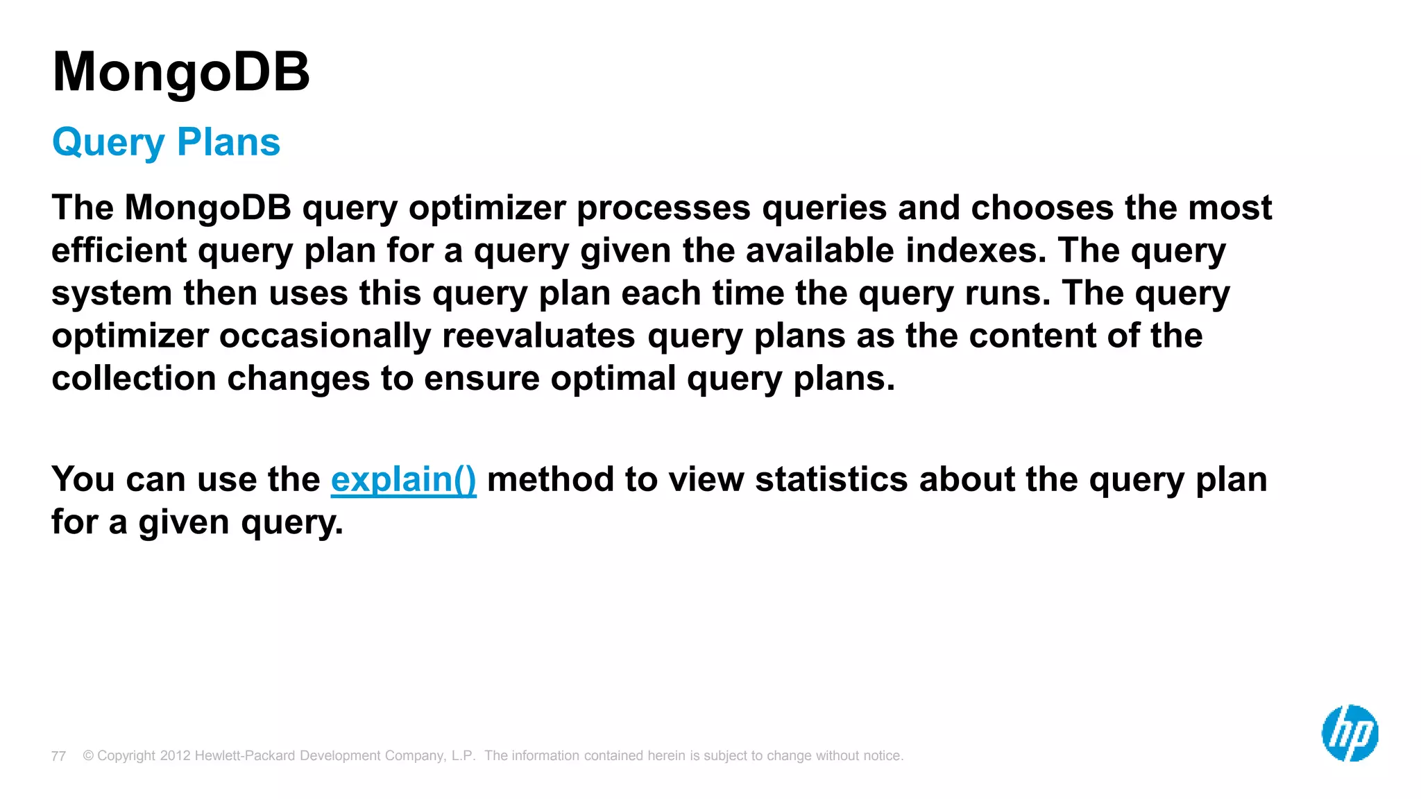 © Copyright 2012 Hewlett-Packard Development Company, L.P. The information contained herein is subject to change without notice. 77 Query Plans MongoDB The MongoDB query optimizer processes queries and chooses the most efficient query plan for a query given the available indexes. The query system then uses this query plan each time the query runs. The query optimizer occasionally reevaluates query plans as the content of the collection changes to ensure optimal query plans. You can use the explain() method to view statistics about the query plan for a given query. 