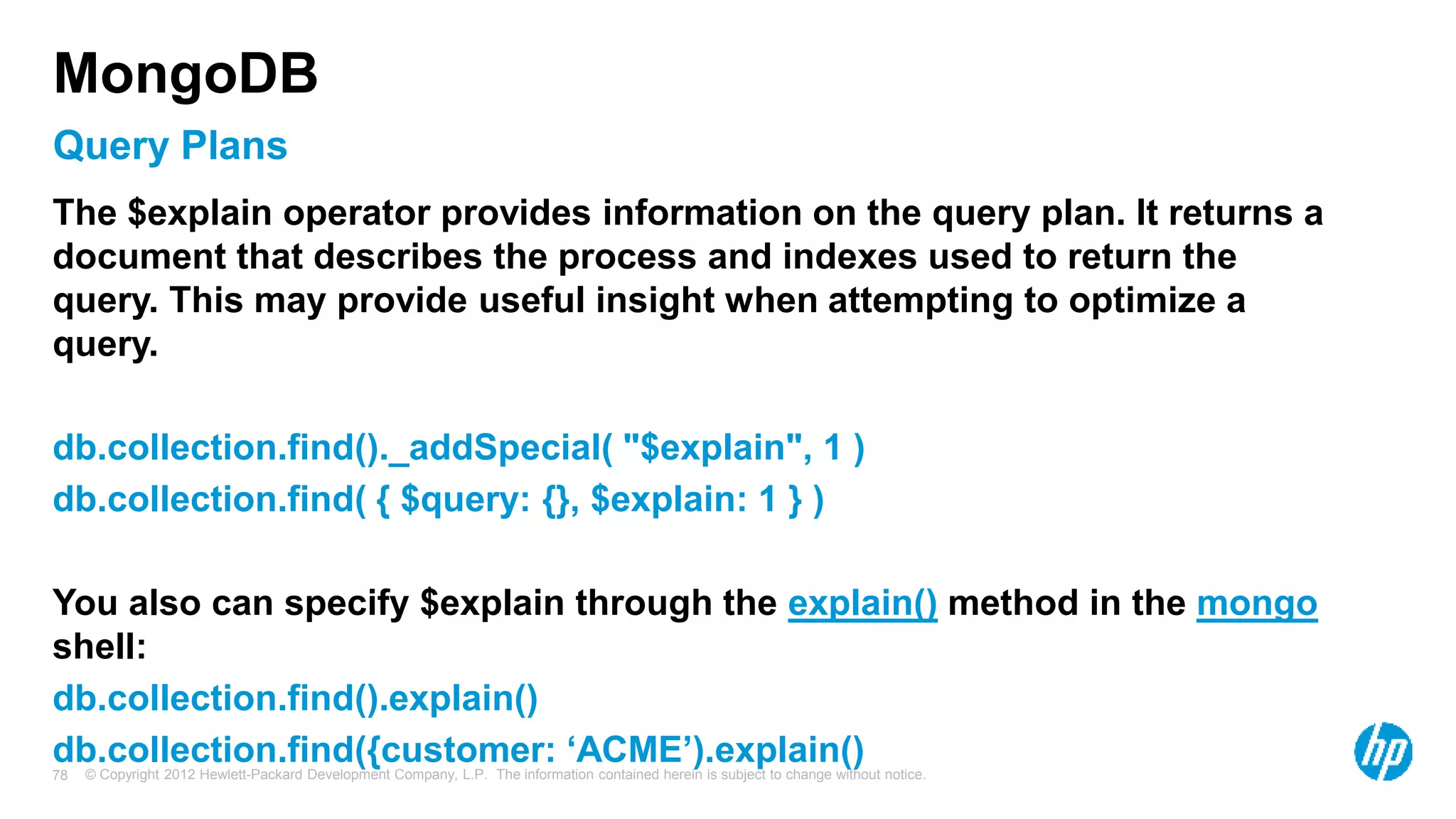 © Copyright 2012 Hewlett-Packard Development Company, L.P. The information contained herein is subject to change without notice. 78 Query Plans MongoDB The $explain operator provides information on the query plan. It returns a document that describes the process and indexes used to return the query. This may provide useful insight when attempting to optimize a query. db.collection.find()._addSpecial( "$explain", 1 ) db.collection.find( { $query: {}, $explain: 1 } ) You also can specify $explain through the explain() method in the mongo shell: db.collection.find().explain() db.collection.find({customer: ‘ACME’).explain() 