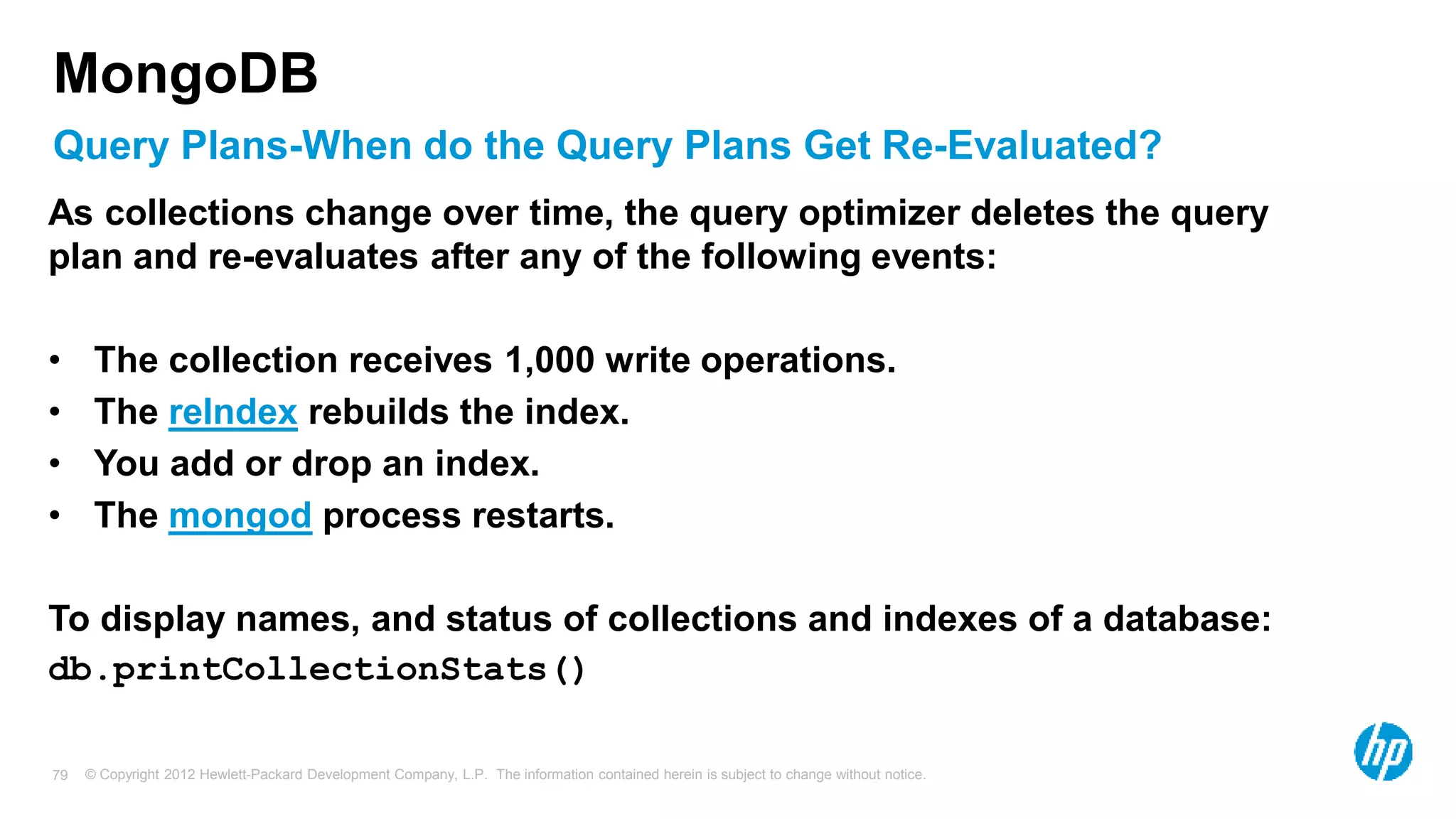 © Copyright 2012 Hewlett-Packard Development Company, L.P. The information contained herein is subject to change without notice. 79 Query Plans-When do the Query Plans Get Re-Evaluated? MongoDB As collections change over time, the query optimizer deletes the query plan and re-evaluates after any of the following events: • The collection receives 1,000 write operations. • The reIndex rebuilds the index. • You add or drop an index. • The mongod process restarts. To display names, and status of collections and indexes of a database: db.printCollectionStats() 