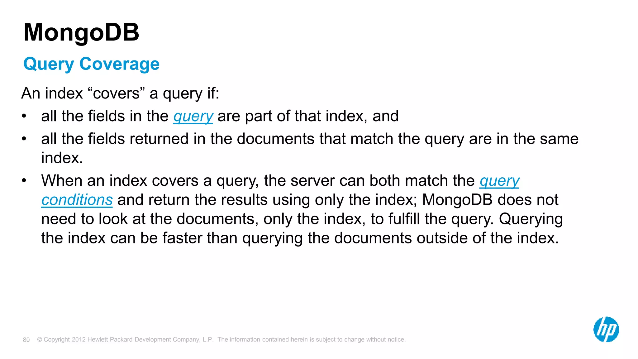 © Copyright 2012 Hewlett-Packard Development Company, L.P. The information contained herein is subject to change without notice. 80 Query Coverage MongoDB An index “covers” a query if: • all the fields in the query are part of that index, and • all the fields returned in the documents that match the query are in the same index. • When an index covers a query, the server can both match the query conditions and return the results using only the index; MongoDB does not need to look at the documents, only the index, to fulfill the query. Querying the index can be faster than querying the documents outside of the index. 