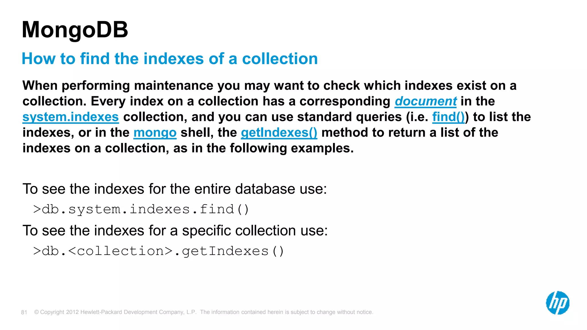 © Copyright 2012 Hewlett-Packard Development Company, L.P. The information contained herein is subject to change without notice. 81 How to find the indexes of a collection MongoDB When performing maintenance you may want to check which indexes exist on a collection. Every index on a collection has a corresponding document in the system.indexes collection, and you can use standard queries (i.e. find()) to list the indexes, or in the mongo shell, the getIndexes() method to return a list of the indexes on a collection, as in the following examples. To see the indexes for the entire database use: >db.system.indexes.find() To see the indexes for a specific collection use: >db.<collection>.getIndexes() 