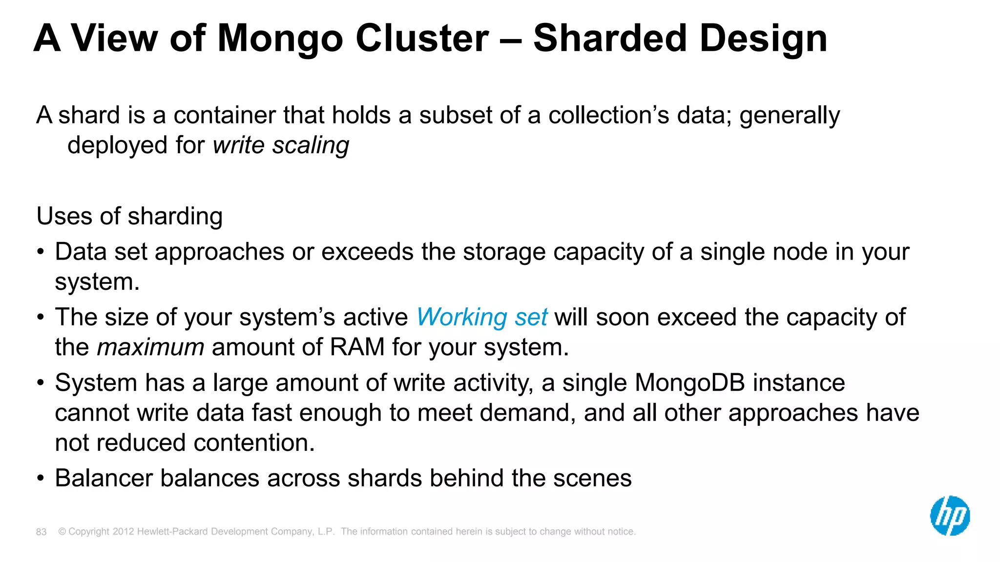 © Copyright 2012 Hewlett-Packard Development Company, L.P. The information contained herein is subject to change without notice. 83 A View of Mongo Cluster – Sharded Design A shard is a container that holds a subset of a collection’s data; generally deployed for write scaling Uses of sharding • Data set approaches or exceeds the storage capacity of a single node in your system. • The size of your system’s active Working set will soon exceed the capacity of the maximum amount of RAM for your system. • System has a large amount of write activity, a single MongoDB instance cannot write data fast enough to meet demand, and all other approaches have not reduced contention. • Balancer balances across shards behind the scenes 