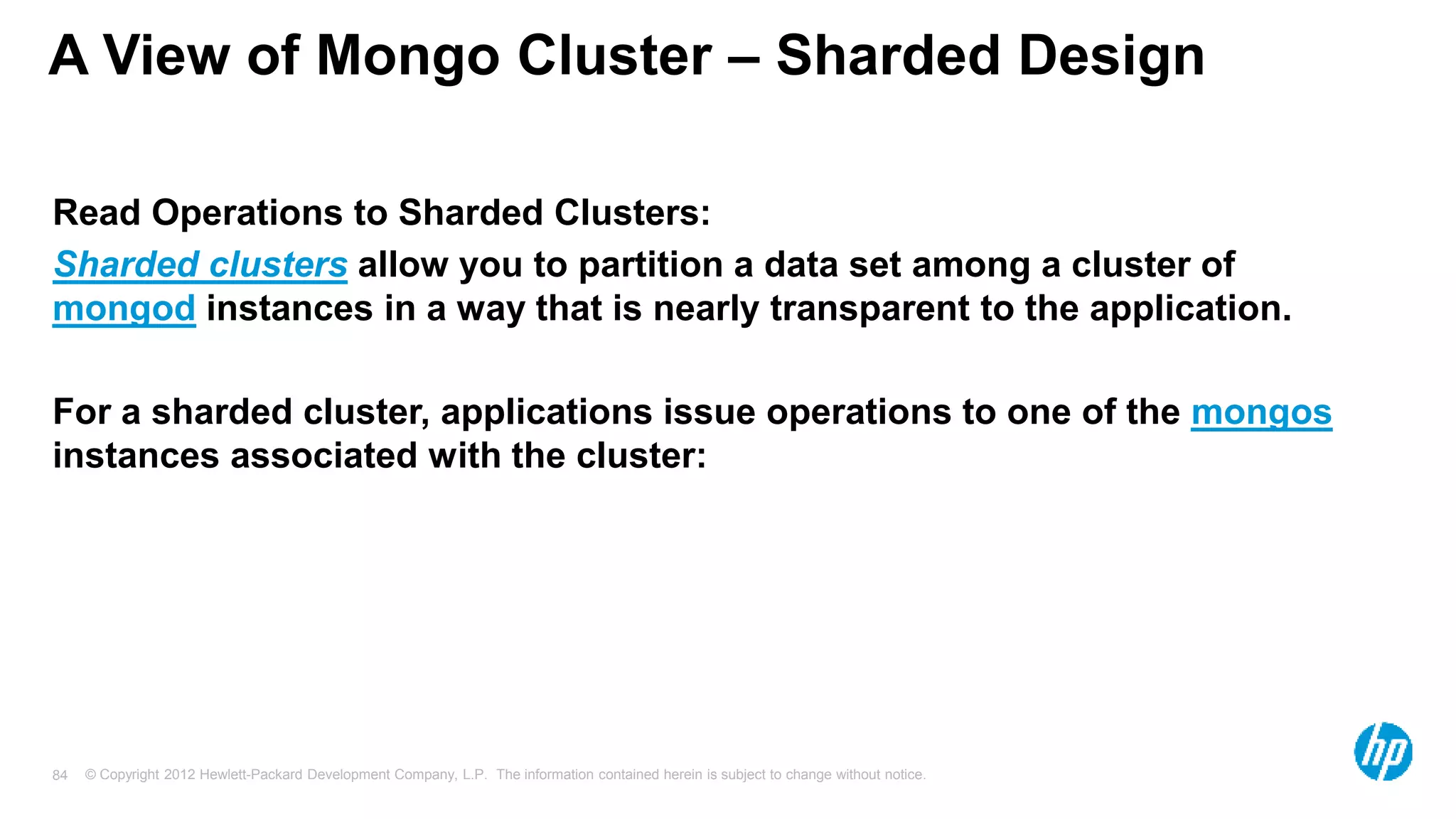 © Copyright 2012 Hewlett-Packard Development Company, L.P. The information contained herein is subject to change without notice. 84 A View of Mongo Cluster – Sharded Design Read Operations to Sharded Clusters: Sharded clusters allow you to partition a data set among a cluster of mongod instances in a way that is nearly transparent to the application. For a sharded cluster, applications issue operations to one of the mongos instances associated with the cluster: 