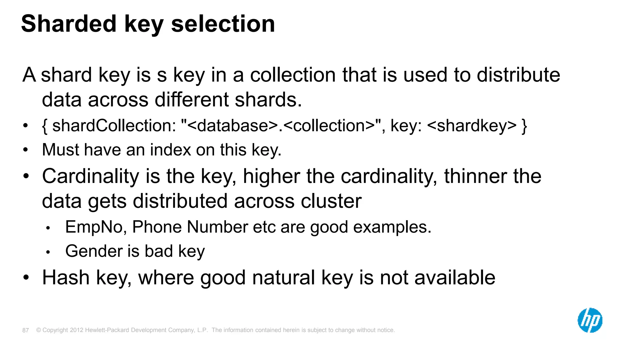 © Copyright 2012 Hewlett-Packard Development Company, L.P. The information contained herein is subject to change without notice. 87 Sharded key selection A shard key is s key in a collection that is used to distribute data across different shards. • { shardCollection: "<database>.<collection>", key: <shardkey> } • Must have an index on this key. • Cardinality is the key, higher the cardinality, thinner the data gets distributed across cluster • EmpNo, Phone Number etc are good examples. • Gender is bad key • Hash key, where good natural key is not available 