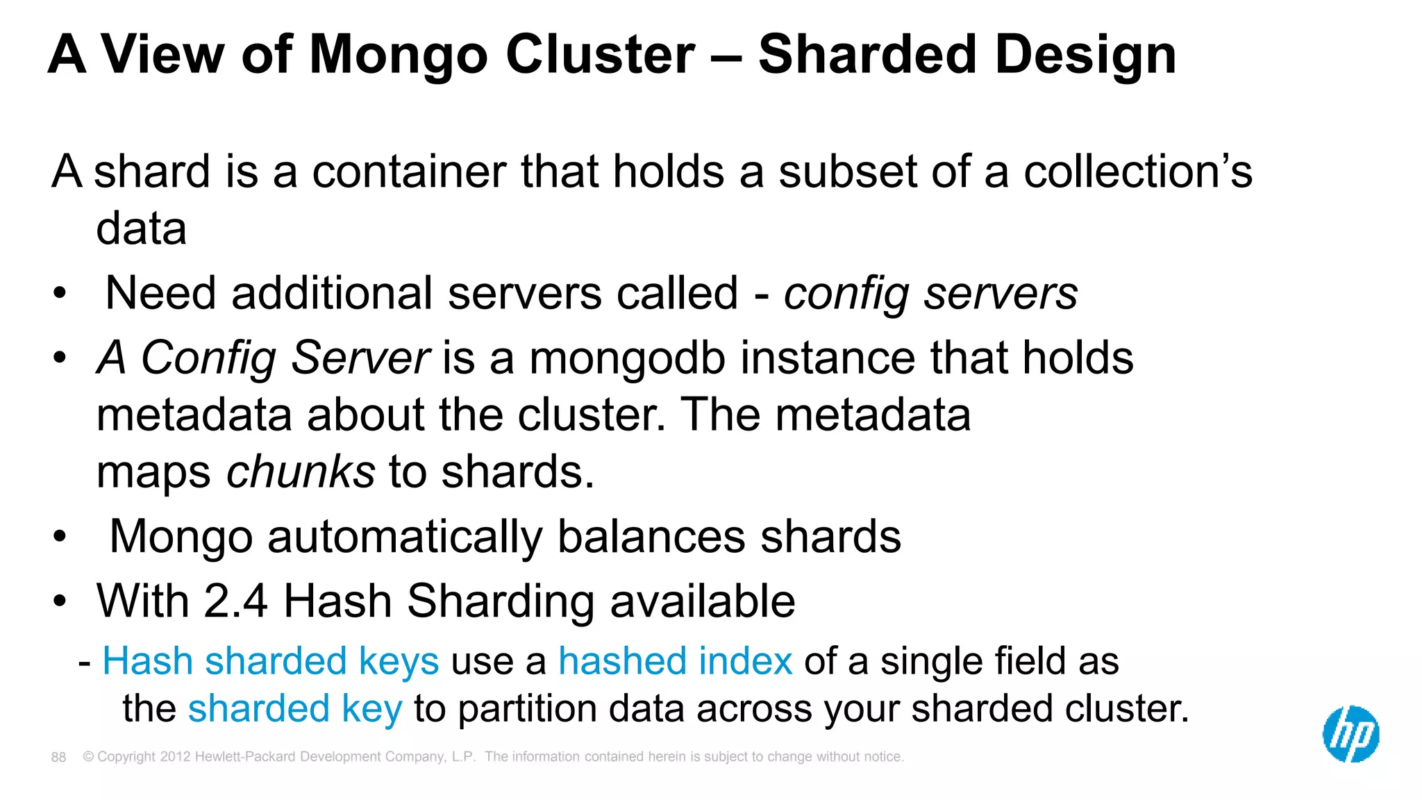© Copyright 2012 Hewlett-Packard Development Company, L.P. The information contained herein is subject to change without notice. 88 A View of Mongo Cluster – Sharded Design A shard is a container that holds a subset of a collection’s data • Need additional servers called - config servers • A Config Server is a mongodb instance that holds metadata about the cluster. The metadata maps chunks to shards. • Mongo automatically balances shards • With 2.4 Hash Sharding available - Hash sharded keys use a hashed index of a single field as the sharded key to partition data across your sharded cluster. 