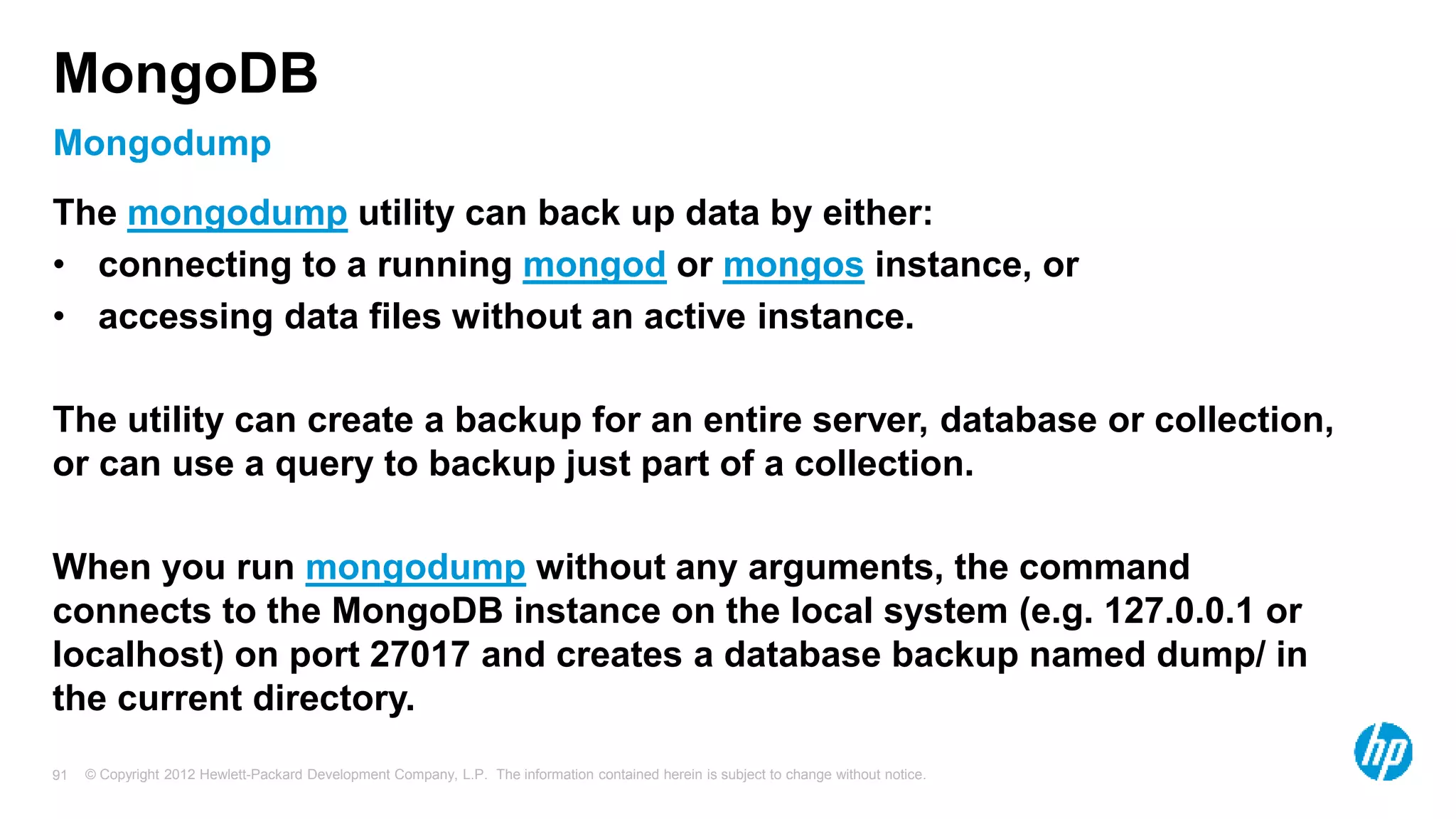 © Copyright 2012 Hewlett-Packard Development Company, L.P. The information contained herein is subject to change without notice. 91 Mongodump MongoDB The mongodump utility can back up data by either: • connecting to a running mongod or mongos instance, or • accessing data files without an active instance. The utility can create a backup for an entire server, database or collection, or can use a query to backup just part of a collection. When you run mongodump without any arguments, the command connects to the MongoDB instance on the local system (e.g. 127.0.0.1 or localhost) on port 27017 and creates a database backup named dump/ in the current directory. 
