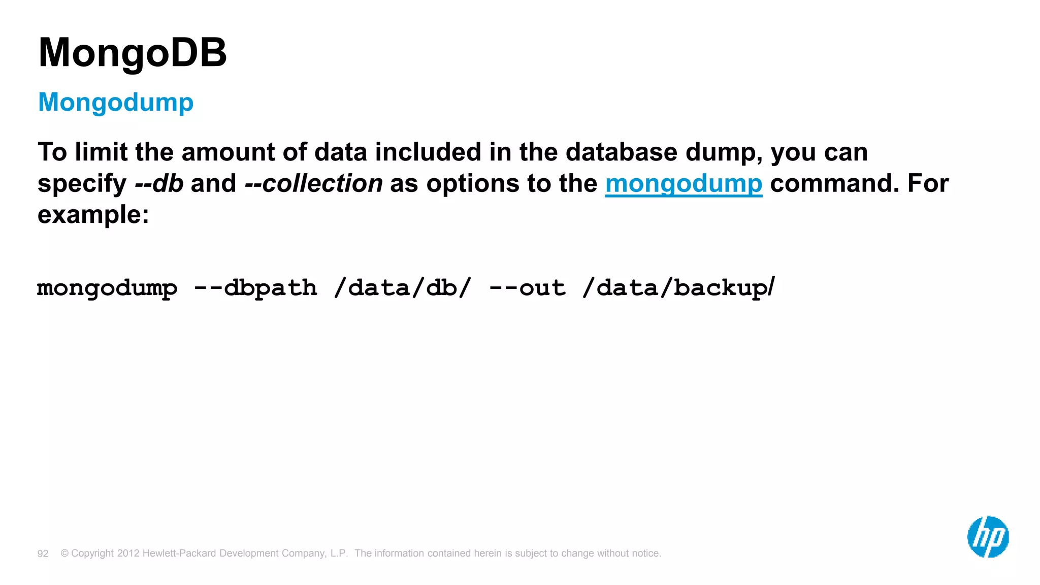 © Copyright 2012 Hewlett-Packard Development Company, L.P. The information contained herein is subject to change without notice. 92 Mongodump MongoDB To limit the amount of data included in the database dump, you can specify --db and --collection as options to the mongodump command. For example: mongodump --dbpath /data/db/ --out /data/backup/ 