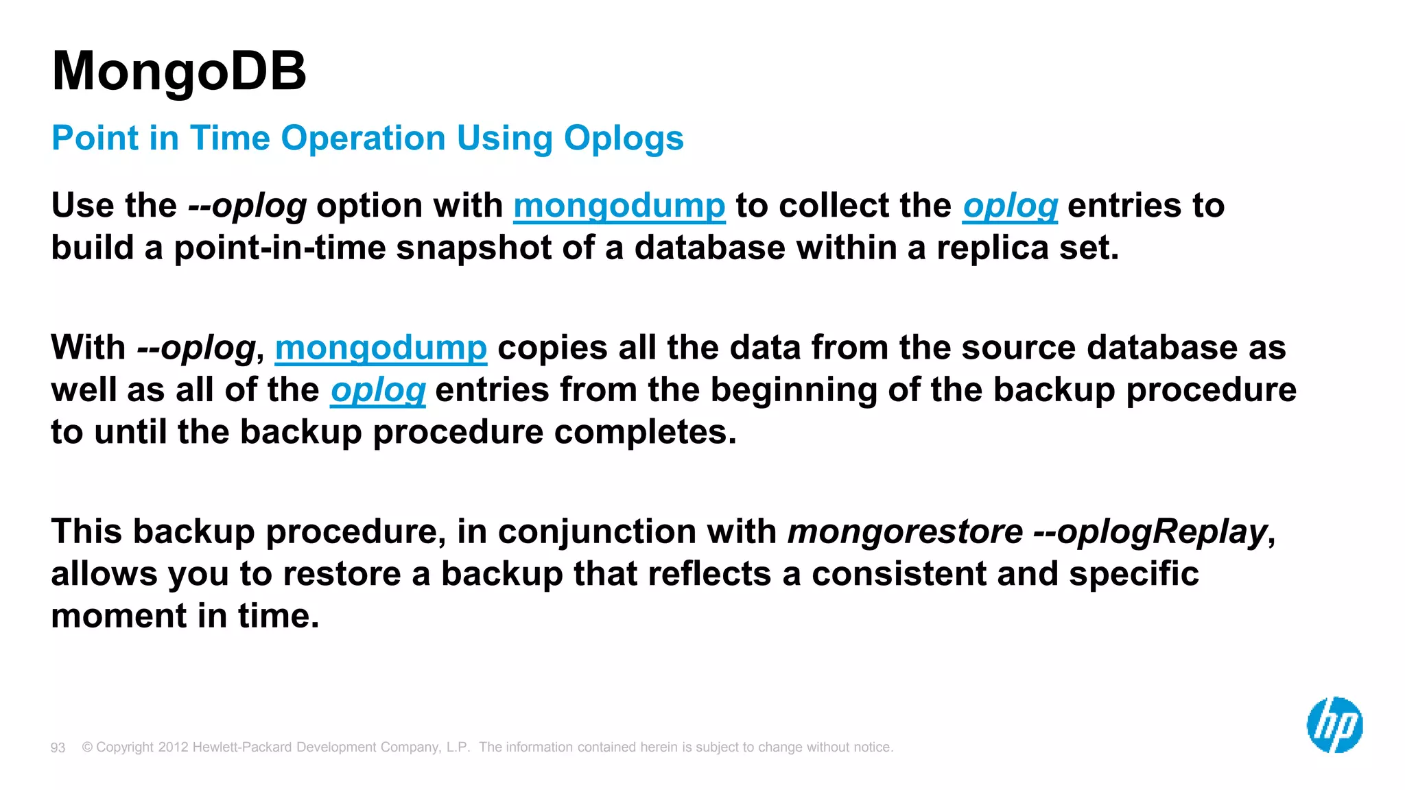 © Copyright 2012 Hewlett-Packard Development Company, L.P. The information contained herein is subject to change without notice. 93 Point in Time Operation Using Oplogs MongoDB Use the --oplog option with mongodump to collect the oplog entries to build a point-in-time snapshot of a database within a replica set. With --oplog, mongodump copies all the data from the source database as well as all of the oplog entries from the beginning of the backup procedure to until the backup procedure completes. This backup procedure, in conjunction with mongorestore --oplogReplay, allows you to restore a backup that reflects a consistent and specific moment in time. 
