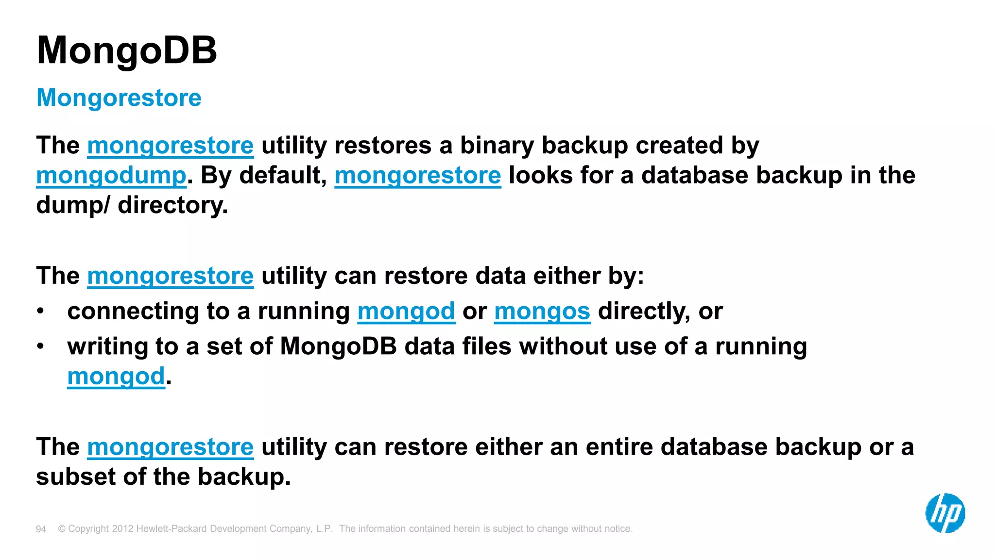 © Copyright 2012 Hewlett-Packard Development Company, L.P. The information contained herein is subject to change without notice. 94 Mongorestore MongoDB The mongorestore utility restores a binary backup created by mongodump. By default, mongorestore looks for a database backup in the dump/ directory. The mongorestore utility can restore data either by: • connecting to a running mongod or mongos directly, or • writing to a set of MongoDB data files without use of a running mongod. The mongorestore utility can restore either an entire database backup or a subset of the backup. 