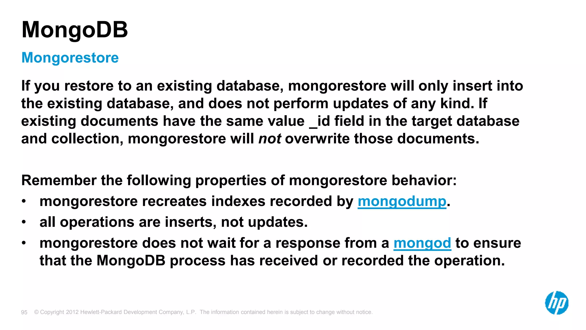 © Copyright 2012 Hewlett-Packard Development Company, L.P. The information contained herein is subject to change without notice. 95 Mongorestore MongoDB If you restore to an existing database, mongorestore will only insert into the existing database, and does not perform updates of any kind. If existing documents have the same value _id field in the target database and collection, mongorestore will not overwrite those documents. Remember the following properties of mongorestore behavior: • mongorestore recreates indexes recorded by mongodump. • all operations are inserts, not updates. • mongorestore does not wait for a response from a mongod to ensure that the MongoDB process has received or recorded the operation. 