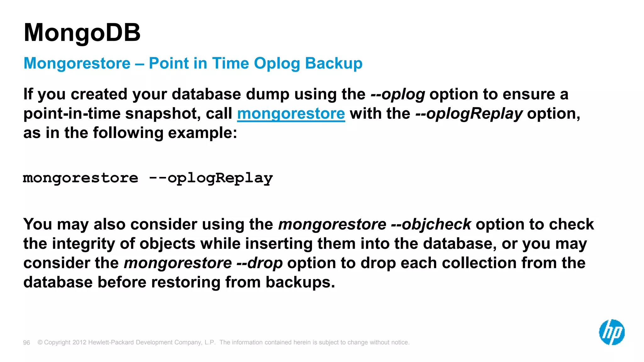 © Copyright 2012 Hewlett-Packard Development Company, L.P. The information contained herein is subject to change without notice. 96 Mongorestore – Point in Time Oplog Backup MongoDB If you created your database dump using the --oplog option to ensure a point-in-time snapshot, call mongorestore with the --oplogReplay option, as in the following example: mongorestore --oplogReplay You may also consider using the mongorestore --objcheck option to check the integrity of objects while inserting them into the database, or you may consider the mongorestore --drop option to drop each collection from the database before restoring from backups. 