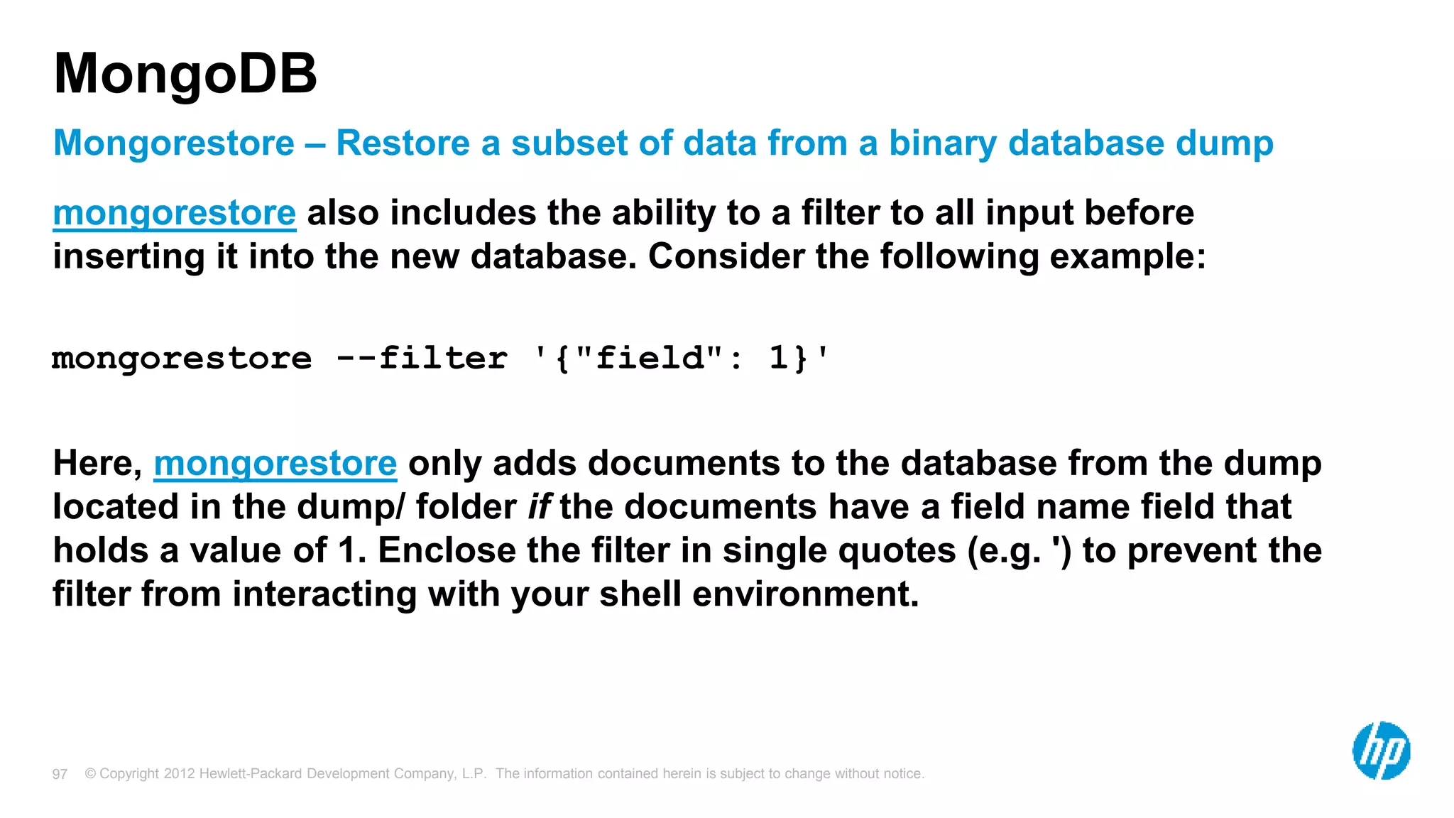 © Copyright 2012 Hewlett-Packard Development Company, L.P. The information contained herein is subject to change without notice. 97 Mongorestore – Restore a subset of data from a binary database dump MongoDB mongorestore also includes the ability to a filter to all input before inserting it into the new database. Consider the following example: mongorestore --filter '{"field": 1}' Here, mongorestore only adds documents to the database from the dump located in the dump/ folder if the documents have a field name field that holds a value of 1. Enclose the filter in single quotes (e.g. ') to prevent the filter from interacting with your shell environment. 