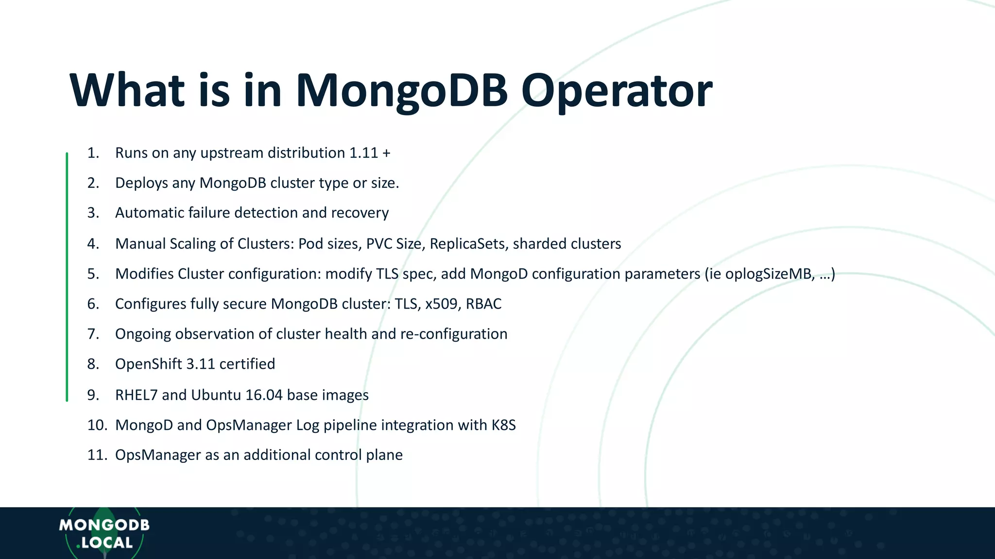 What is in MongoDB Operator 1. Runs on any upstream distribution 1.11 + 2. Deploys any MongoDB cluster type or size. 3. Automatic failure detection and recovery 4. Manual Scaling of Clusters: Pod sizes, PVC Size, ReplicaSets, sharded clusters 5. Modifies Cluster configuration: modify TLS spec, add MongoD configuration parameters (ie oplogSizeMB, …) 6. Configures fully secure MongoDB cluster: TLS, x509, RBAC 7. Ongoing observation of cluster health and re-configuration 8. OpenShift 3.11 certified 9. RHEL7 and Ubuntu 16.04 base images 10. MongoD and OpsManager Log pipeline integration with K8S 11. OpsManager as an additional control plane * Features and release order may change. Roadmap shown is only for discussion purposes. 