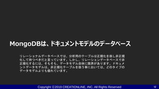 Copyright ⓒ2019 CREATIONLINE, INC. All Rights Reserved
MongoDBは、ドキュメントモデルのデータベース
12
リレーショナルデータベースでは、分析用のテーブルは正規化を崩し非正規
化して持つべきだと言っています。しかし、リレーションデータベースで非
正規化するには、そもそも、データモデル自体に限界があります。ドキュメ
ントデータモデルは、非正規化テーブルを扱う事においては、どのタイプの
データモデルよりも優れています。
 