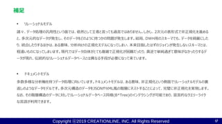 Copyright ⓒ2019 CREATIONLINE, INC. All Rights Reserved
• リレーショナルモデル
諸々、データ処理の汎用性という面では、依然として王者と言っても過言ではありません。しかし、2次元の表形式で非正規化を進める
と、多次元的なデータが発生し、そのデータをどのように持つかの問題が発生します。結局、DWH用のスキーマでも、データを綺麗にした
り、統合したりするほかは、ある意味、分析向けの正規化モデルになってしまい、本来目指したはずのジョインが発生しないスキーマとは、
程遠いものになってしまいます。現代ではデータ自体がとても複雑で正規化が困難だったり、真逆で単純過ぎて意味がなかったりするデ
ータが現れ、伝統的なリレーショナルデータベースとは異なる手段が必要になって来ています。
• ドキュメントモデル
多数多様な分析軸を持つデータ処理に向いています。ドキュメントモデルは、ある意味、非正規化という側面でリレーショナルモデルの裏
返しのようなデータモデルです。多次元構造のデータをJSONやXML風の階層にネストすることによって、完璧に非正規化を実現します。
なお、その階層構造のデータに対してリレーショナルデータベース同様(B*Tree)のインデクシングが可能であり、宣言的なクエリーライク
な言語が利用できます。
補足
17
 