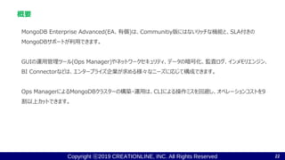 Copyright ⓒ2019 CREATIONLINE, INC. All Rights Reserved
概要
MongoDB Enterprise Advanced(EA、有償)は、Communitiy版にはないリッチな機能と、SLA付きの
MongoDBサポートが利用できます。
GUIの運用管理ツール(Ops Manager)やネットワークセキュリティ、データの暗号化、監査ログ、インメモリエンジン、
BI Connectorなどは、エンタープライズ企業が求める様々なニーズに応じて構成できます。
Ops ManagerによるMongoDBクラスターの構築・運用は、CLIによる操作ミスを回避し、オペレーションコストを9
割以上カットできます。
22
 
