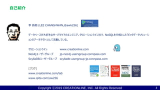Copyright ⓒ2019 CREATIONLINE, INC. All Rights Reserved
自己紹介
李 昌桓 (LEE CHANGHWAN,@awk256)
データベースが大好きなサーバサイドのエンジニア。クリエーションライン社で、NoSQLを中核とした「ビックデータソリューシ
ョンのアーキテクト」として活動している。
クリエーションライン www.creationline.com
Neo4jユーザーグループ jp-neo4j-usersgroup.connpass.com
ScyllaDBユーザーグループ scylladb-usergroup-jp.connpass.com
[ブログ]
www.creationline.com/lab
www.qiita.com/aw256
[著書] 3
 