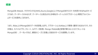 Copyright ⓒ2019 CREATIONLINE, INC. All Rights Reserved
MongoDB Atlasは、クラウドビック3(AWS,Azure,Google)上でMongoDBクラスターを利用できるPaaSサービ
スであり、データベースのみならず、データベースと統合された多様なサーバーレスのアプリケーション開発プラットフォー
ムサービスを提供しております。
つまり、Atlas上のMongoDBでデータを管理しながら、アプリケーションもAtlas上で開発・運用できるわけです。その
対象は、モバイルアプリ、チャート、IoTデータ処理、Mongo Mobile版(管理が要らない小さくでキュートな
MongoDB）、データレイクなど、顧客のニーズに密着した独自のサービスを展開しています。
概要
33
 