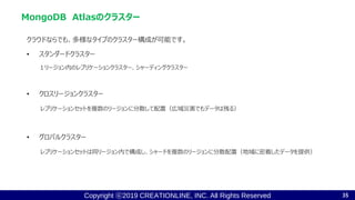 Copyright ⓒ2019 CREATIONLINE, INC. All Rights Reserved
クラウドならでも、多様なタイプのクラスター構成が可能です。
• スタンダードクラスター
１リージョン内のレプリケーションクラスター、シャーディングクラスター
• クロスリージョンクラスター
レプリケーションセットを複数のリージョンに分散して配置（広域災害でもデータは残る）
• グロバルクラスター
レプリケーションセットは同リージョン内で構成し、シャードを複数のリージョンに分散配置（地域に密着したデータを提供）
MongoDB Atlasのクラスター
35
 