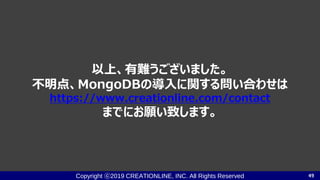 Copyright ⓒ2019 CREATIONLINE, INC. All Rights Reserved
以上、有難うございました。
不明点、MongoDBの導入に関する問い合わせは
https://www.creationline.com/contact
までにお願い致します。
49
 