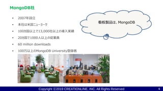 Copyright ⓒ2019 CREATIONLINE, INC. All Rights Reserved
• 2007年設立
• 本社は米国ニューヨーク
• 100カ国以上で13,000社以上の導入実績
• 20カ国で1000人以上の従業員
• 60 million downloads
• 100万以上のMongoDB University登録者
MongoDB社
6
看板製品は、MongoDB
 
