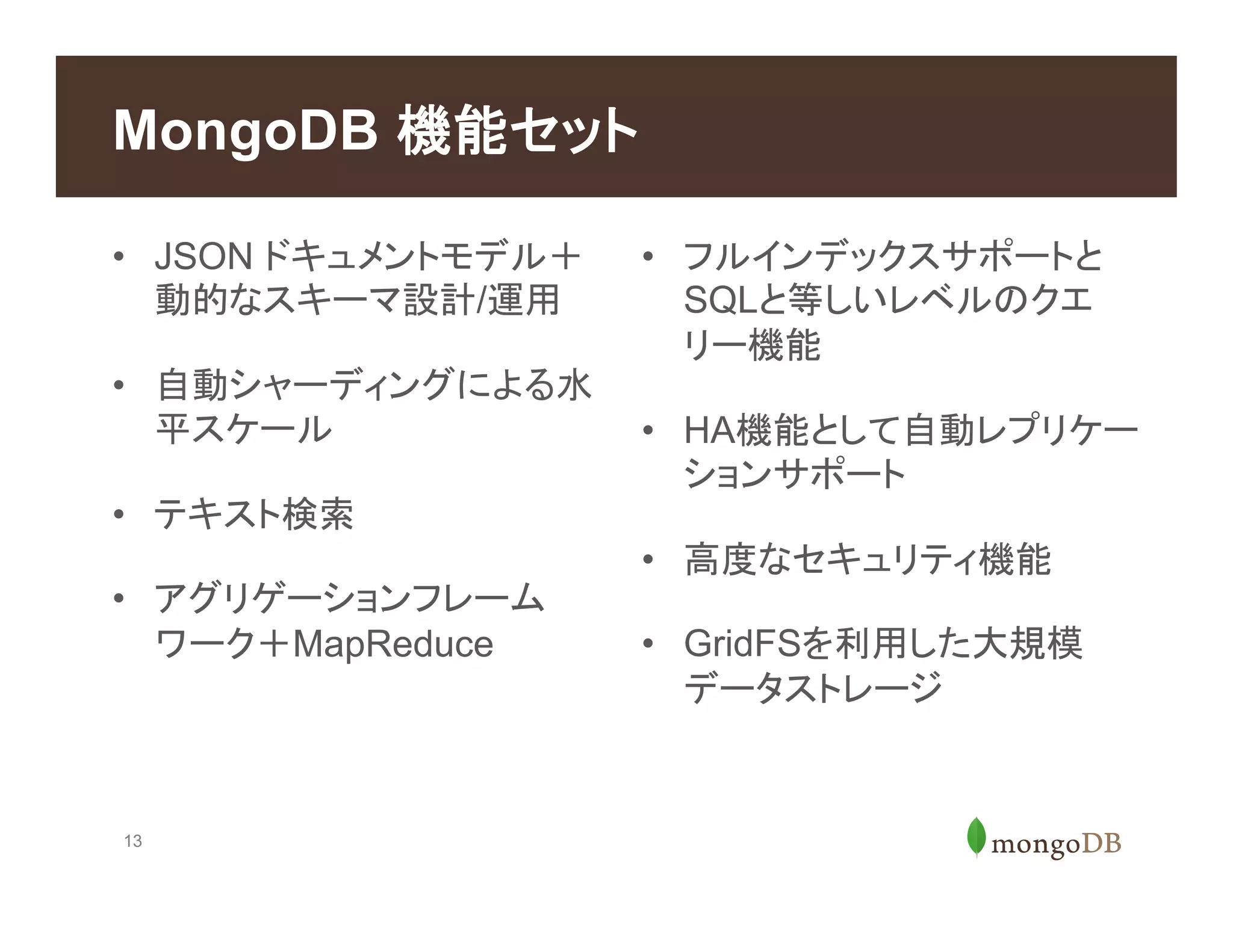 13
MongoDB 機能セット
•  JSON ドキュメントモデル＋
動的なスキーマ設計/運用
•  自動シャーディングによる水
平スケール
•  テキスト検索
•  アグリゲーションフレーム
ワーク＋MapReduce
•  フルインデックスサポートと
SQLと等しいレベルのクエ
リー機能
•  HA機能として自動レプリケー
ションサポート
•  高度なセキュリティ機能
•  GridFSを利用した大規模
データストレージ
 