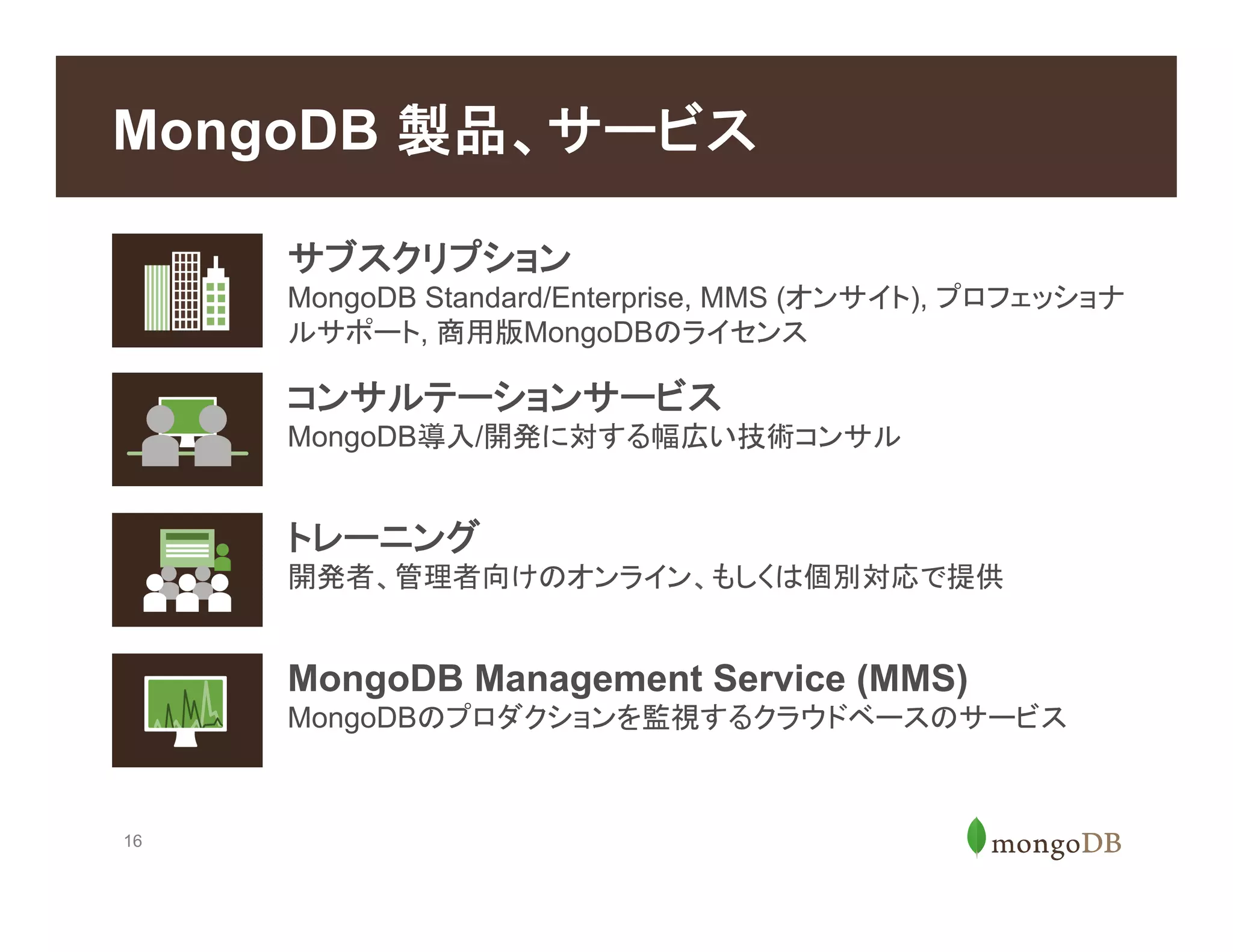 16
MongoDB 製品、サービス
トレーニング
開発者、管理者向けのオンライン、もしくは個別対応で提供
MongoDB Management Service (MMS)
MongoDBのプロダクションを監視するクラウドベースのサービス
サブスクリプション
MongoDB Standard/Enterprise, MMS (オンサイト), プロフェッショナ
ルサポート, 商用版MongoDBのライセンス
コンサルテーションサービス
MongoDB導入/開発に対する幅広い技術コンサル
 
