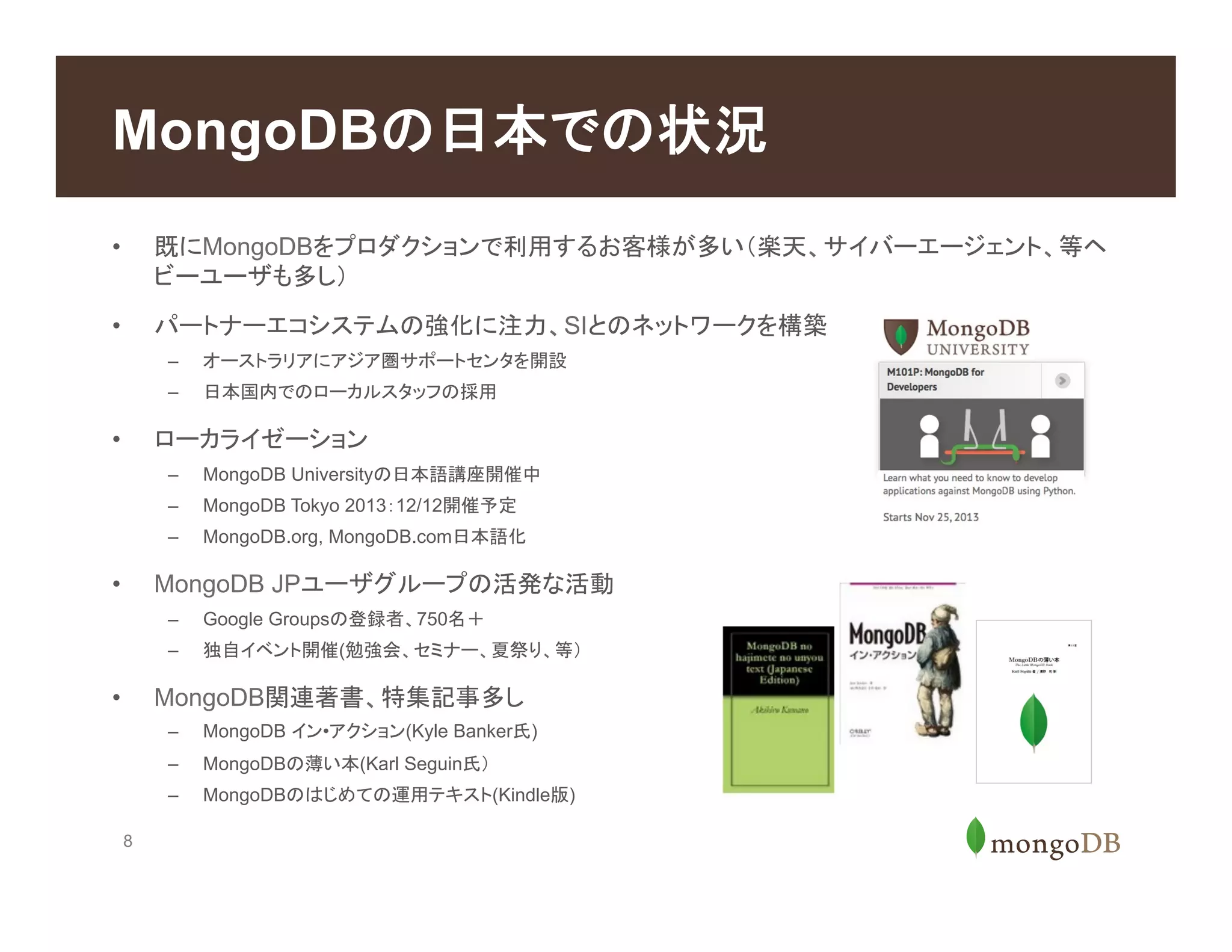 8
•  既にMongoDBをプロダクションで利用するお客様が多い（楽天、サイバーエージェント、等ヘ
ビーユーザも多し）
•  パートナーエコシステムの強化に注力、SIとのネットワークを構築
–  オーストラリアにアジア圏サポートセンタを開設
–  日本国内でのローカルスタッフの採用
•  ローカライゼーション
–  MongoDB Universityの日本語講座開催中
–  MongoDB Tokyo 2013：12/12開催予定
–  MongoDB.org, MongoDB.com日本語化
•  MongoDB JPユーザグループの活発な活動
–  Google Groupsの登録者、750名＋
–  独自イベント開催(勉強会、セミナー、夏祭り、等）
•  MongoDB関連著書、特集記事多し
–  MongoDB イン•アクション(Kyle Banker氏)
–  MongoDBの薄い本(Karl Seguin氏）
–  MongoDBのはじめての運用テキスト(Kindle版)
MongoDBの日本での状況
 