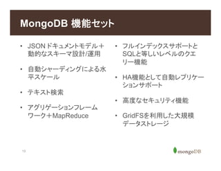 13
MongoDB 機能セット
•  JSON ドキュメントモデル＋
動的なスキーマ設計/運用
•  自動シャーディングによる水
平スケール
•  テキスト検索
•  アグリゲーションフレーム
ワーク＋MapReduce
•  フルインデックスサポートと
SQLと等しいレベルのクエ
リー機能
•  HA機能として自動レプリケー
ションサポート
•  高度なセキュリティ機能
•  GridFSを利用した大規模
データストレージ
 