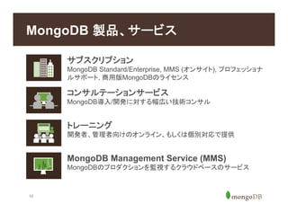 16
MongoDB 製品、サービス
トレーニング
開発者、管理者向けのオンライン、もしくは個別対応で提供
MongoDB Management Service (MMS)
MongoDBのプロダクションを監視するクラウドベースのサービス
サブスクリプション
MongoDB Standard/Enterprise, MMS (オンサイト), プロフェッショナ
ルサポート, 商用版MongoDBのライセンス
コンサルテーションサービス
MongoDB導入/開発に対する幅広い技術コンサル
 